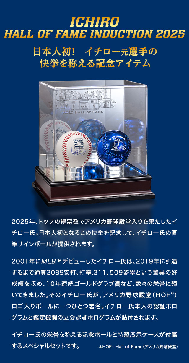 日本人初！　イチロー元選手の快挙を称える記念アイテム／2025年、トップの得票数でアメリカ野球殿堂入りを果たしたイチロー氏。日本人初となるこの快挙を記念して、イチロー氏の直筆サインボールが提供されます。2001年にMLB™デビューしたイチロー氏は、2019年に引退するまで通算3089安打、打率.311、509盗塁という驚異の好成績を収め、10年連続ゴールドグラブ賞など、数々の栄誉に輝いてきました。そのイチロー氏が、アメリカ野球殿堂（HOF：Hall of Fame＝アメリカ野球殿堂）ロゴ入りボールに一つひとつ署名。イチロー氏本人の認証ホログラムと鑑定機関の立会認証ホログラムが貼付されます。イチロー氏の栄誉を称える記念ボールと特製展示ケースが付属するスペシャルセットです。