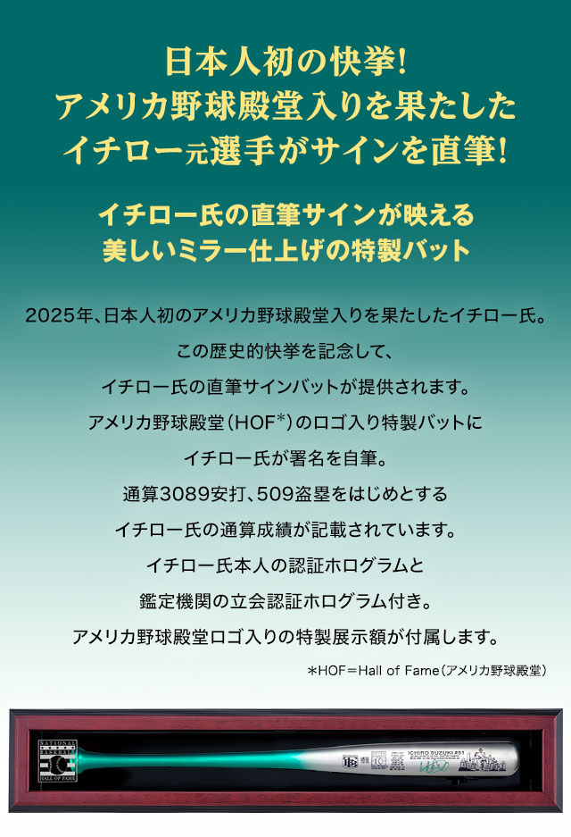 日本人初の快挙！　アメリカ野球殿堂入りを果たしたイチロー元選手がサインを直筆！／イチロー氏の直筆サインが映える美しいミラー仕上げの特製バット／2025年、日本人初のアメリカ野球殿堂入りを果たしたイチロー氏。この歴史的快挙を記念して、イチロー氏の直筆サインバットが提供されます。アメリカ野球殿堂（HOF：Hall of Fame＝アメリカ野球殿堂）のロゴ入り特製バットにイチロー氏が署名を自筆。通算3089安打、509盗塁をはじめとするイチロー氏の通算成績が記載されています。イチロー氏本人の認証ホログラムと鑑定機関の立会認証ホログラム付き。アメリカ野球殿堂ロゴ入りの特製展示額が付属します。