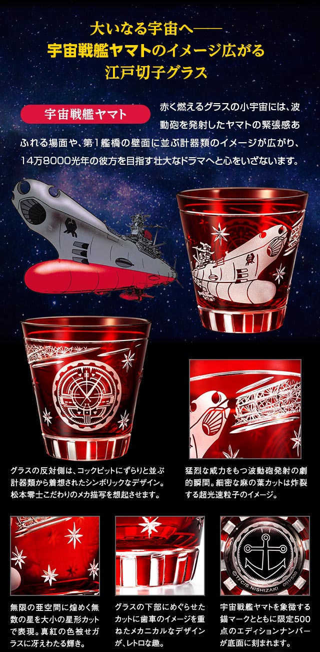 大いなる宇宙へ──。宇宙戦艦ヤマトのイメージ広がる江戸切子グラス／宇宙戦艦ヤマト：赤く燃えるグラスの小宇宙には、波動砲を発射したヤマトの緊張感あふれる場面や、第１艦橋の壁面に並ぶ計器類のイメージが広がり、14万8000光年の彼方を目指す壮大なドラマへと心をいざないます。／グラスの反対側は、コックピットにずらりと並ぶ計器類から着想されたシンボリックなデザイン。松本零士こだわりのメカ描写を想起させます。／猛烈な威力をもつ波動砲発射の劇的瞬間。細密な麻の葉カットは炸裂する超光速粒子のイメージ。／無限の亜空間に煌めく無数の星を大小の星形カットで表現。真紅の色被せガラスに冴えわたる輝き。／グラスの下部にめぐらせたカットに歯車のイメージを重ねたメカニカルなデザインが、レトロな趣。／宇宙戦艦ヤマトを象徴する錨マークとともに限定500点のエディションナンバーが底面に刻まれます。
