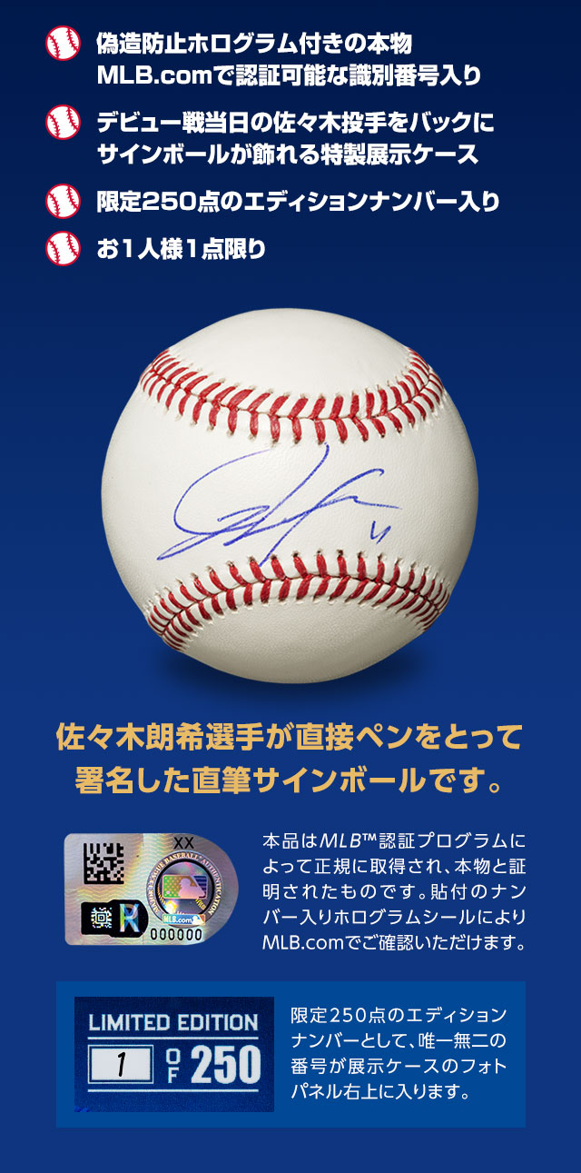■偽造防止ホログラム付きの本物。MLB.comで認証可能な識別番号入り。■デビュー戦当日の佐々木投手をバックにサインボールが飾れる特製展示ケース。■限定250点のエディションナンバー入り。■お1人様1点限り／佐々木朗希選手が直接ペンをとって署名した直筆サインボールです。／本品はMLB™認証プログラムによって正規に取得され、本物と証明されたものです。貼付のナンバー入りホログラムシールによりMLB.comでご確認いただけます。