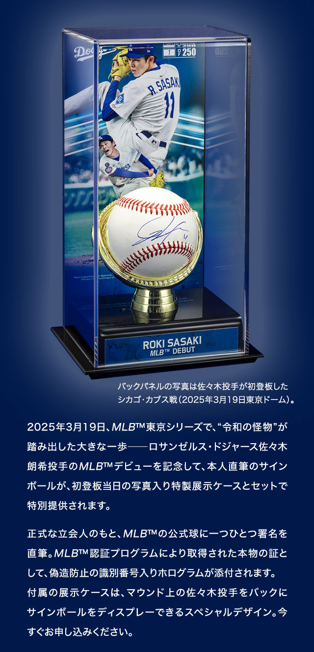 2025年3月19日、MLB™東京シリーズで、“令和の怪物”が踏み出した大きな一歩─ロサンゼルス・ドジャース佐々木朗希投手のMLB™デビューを記念して、本人直筆のサインボールが、初登板当日の写真入り特製展示ケースとセットで特別提供されます。正式な立会人のもと、MLB™の公式球に一つひとつ署名を直筆。MLB™認証プログラムにより取得された本物の証として、偽造防止の識別番号入りホログラムが添付されます。付属の展示ケースは、マウンド上の佐々木投手をバックにサインボールをディスプレーできるスペシャルデザイン。今すぐお申し込みください。／バックパネルの写真は佐々木投手が初登板したシカゴ・カブス戦（2025年3月19日東京ドーム）。
