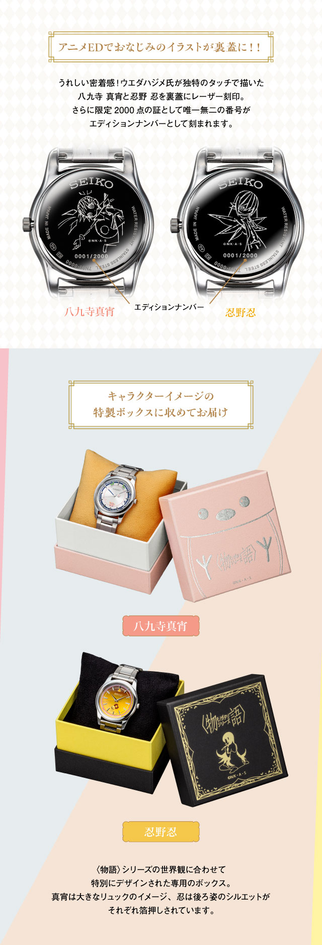 アニメEDでおなじみのイラストが裏蓋に！！：うれしい密着感！ウエダハジメ氏が独特のタッチで描いた八九寺 真宵と忍野 忍を裏蓋にレーザー刻印。さらに限定2000点の証として唯一無二の番号がエディションナンバーとして刻まれます。／キャラクターイメージの特製ボックスに収めてお届け：〈物語〉シリーズの世界観に合わせて特別にデザインされた専用のボックス。真宵は大きなリュックのイメージ、忍は後ろ姿のシルエットが、それぞれ箔押しされています。