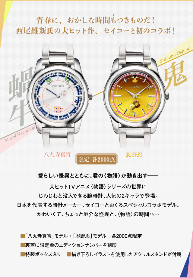 青春に、おかしな時間「も」つきものだ！西尾維新氏の大ヒット作、セイコーと初のコラボ！／愛らしい怪異とともに、君の〈物語〉が動き出す─。大ヒットTVアニメ〈物語〉シリーズの世界にじわじわと没入できる腕時計、人気の２キャラで登場。日本を代表する時計メーカー、セイコーとおくるスペシャルコラボモデル。かわいくて、ちょっと厄介な怪異と、〈物語〉の時間へ…。／■「忍野 忍」モデル・「八九寺 真宵」モデル　各2000点限定。■裏蓋に限定数のエディションナンバーを刻印。■特製ボックス入り。■描き下ろしイラストを使用したアクリルスタンドが付属
