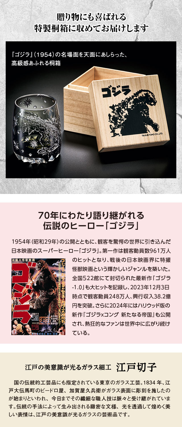 贈り物にも喜ばれる特製桐箱に収めてお届けします。『ゴジラ』（1954）の名場面を天面にあしらった、高級感あふれる桐箱。／70年にわたり語り継がれる伝説のヒーロー「ゴジラ」：1954年（昭和29年）の公開とともに、観客を驚愕の世界に引き込んだ日本映画のスーパーヒーロー「ゴジラ」。第一作は観客動員数961万人のヒットとなり、戦後の日本映画界に特撮怪獣映画という輝かしいジャンルを築いた。全国522館にて封切られた最新作『ゴジラ-1.0』も大ヒットを記録し、2023年12月3日時点で観客動員248万人、興行収入38.2億円を突破。さらに2024年にはハリウッド版の新作『ゴジラxコング 新たなる帝国』も公開され、熱狂的なファンは世界中に広がり続けている。／江戸の美意識が光るガラス細工、江戸切子：国の伝統的工芸品にも指定されている東京のガラス工芸。1834年、江戸大伝馬町のビードロ屋、加賀屋久兵衛がガラス表面に彫刻を施したのが始まりといわれ、今日までその繊細な職人技は脈々と受け継がれています。伝統の手法によって生み出される緻密な文様、光を透過して煌めく美しい表情は、江戸の美意識が光るガラスの芸術品です。