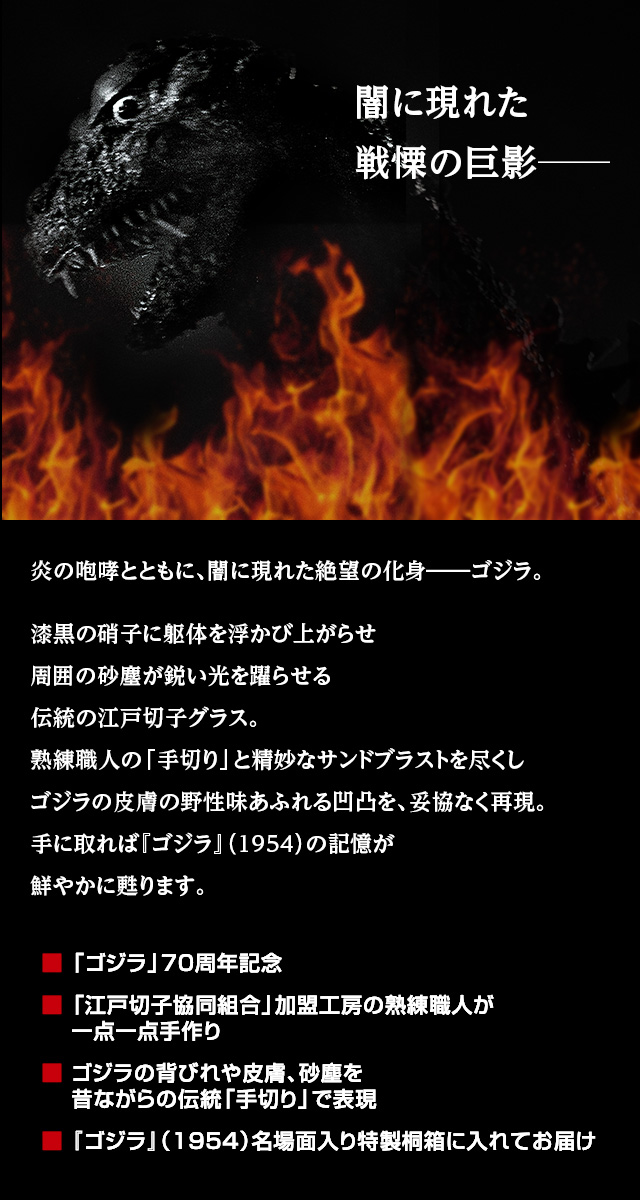 闇に現れた戦慄の巨影─。炎の咆哮とともに、闇に現れた絶望の化身、ゴジラ。漆黒の硝子に躯体を浮かび上がらせ周囲の砂塵が鋭い光を躍らせる伝統の江戸切子グラス。熟練職人の「手切り」と精妙なサンドブラストを尽くしゴジラの皮膚の野性味あふれる凹凸を、妥協なく再現。手に取れば『ゴジラ』（1954）の記憶が鮮やかに甦ります。／■ 「ゴジラ」70周年記念、■ 「江戸切子協同組合」加盟工房の熟練職人が一点一点手作り、■ ゴジラの背びれや皮膚、砂塵を昔ながらの伝統「手切り」で表現、■ 『ゴジラ』（1954）名場面入り特製桐箱に入れてお届け