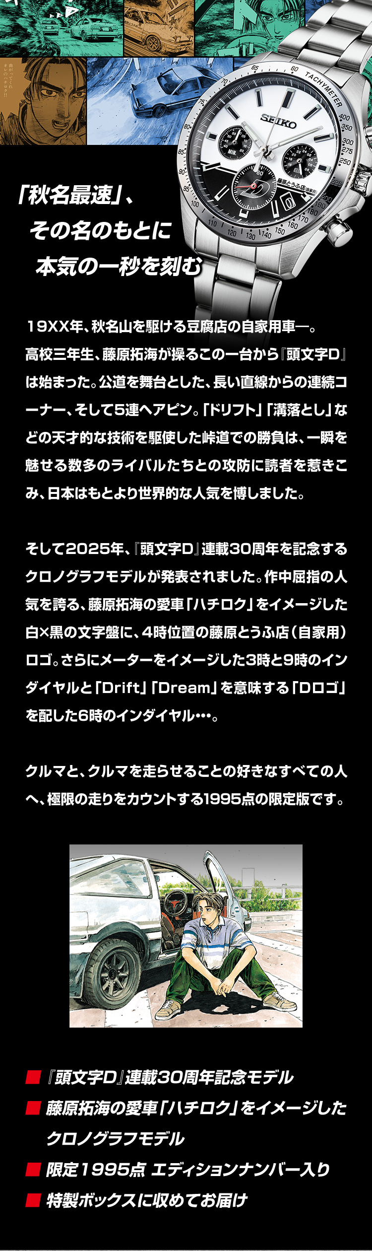 「秋名最速」、その名のもとに本気の一秒を刻む。19XX年、秋名山を駆ける豆腐店の自家用車―。高校三年生、藤原拓海が操るこの一台から『頭文字D』は始まった。公道を舞台とした、長い直線からの連続コーナー、そして5連ヘアピン。「ドリフト」「溝落とし」などの天才的な技術を駆使した峠道での勝負は、一瞬を魅せる数多のライバルたちとの攻防に読者を惹きこみ、日本はもとより世界的な人気を博しました。