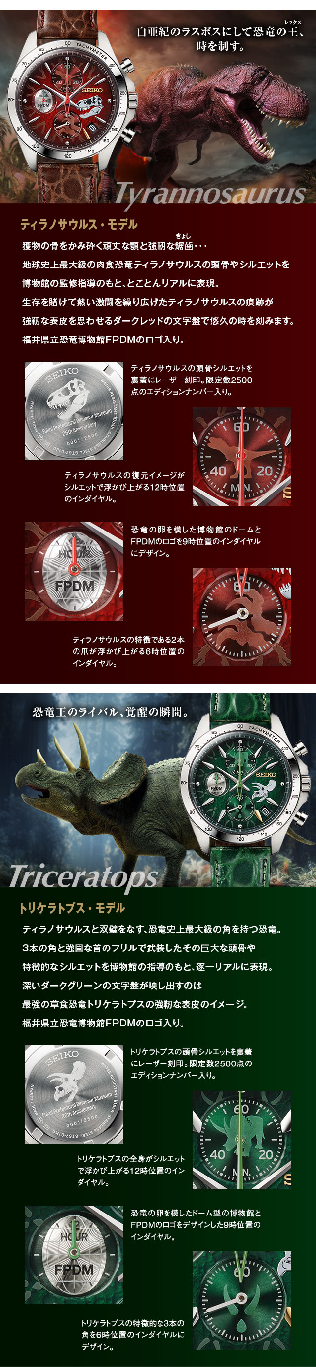 白亜紀のラスボスにして恐竜の王、時を制す。ティラノサウルス・モデル：獲物の骨をかみ砕く頑丈な顎と強靭な鋸歯（きょし）…。地球史上最大の肉食恐竜ティラノサウルスの頭骨やシルエットを博物館の監修指導のもと、とことんリアルに表現。生存を賭けて熱い激闘を繰り広げたティラノサウルスの痕跡が、強靭な表皮を思わせるダークレッドの文字盤で悠久の時を刻みます。福井県立恐竜博物館FPDMのロゴ入り。／■ティラノサウルスの頭骨シルエットを裏蓋にレーザー刻印。限定数2500点のエディションナンバー入り。■ティラノサウルスの特徴である2本の爪が浮かび上がる6時位置のインダイヤル。■恐竜の卵を模した博物館のドームとFPDMのロゴを9時位置のインダイヤルにデザイン。■ティラノサウルスの復元イメージがシルエットで浮かび上がる12時位置のインダイヤル。／恐竜王のライバル、覚醒の瞬間。トリケラトプス・モデル：ティラノサウルスと双璧をなす、恐竜史上最大級の角を持つ恐竜。３本の角と強固な首のフリルで武装したその巨大な頭骨や特徴的なシルエットを博物館の指導のもと、逐一リアルに表現。深いダークグリーンの文字盤が映し出すのは最強の草食恐竜トリケラトプスの強靭な表皮のイメージ。福井県立恐竜博物館FPDMのロゴ入り。／■トリケラトプスの頭骨シルエットを裏蓋にレーザー刻印。限定数2500点のエディションナンバー入り。■トリケラトプスの特徴的な３本の角を６時位置のインダイヤルにデザイン。■恐竜の卵を模したドーム型の博物館とFPDMのロゴをデザインした９時位置のインダイヤル。■トリケラトプスの全身がシルエットで浮かび上がる１２時位置のインダイヤル。
