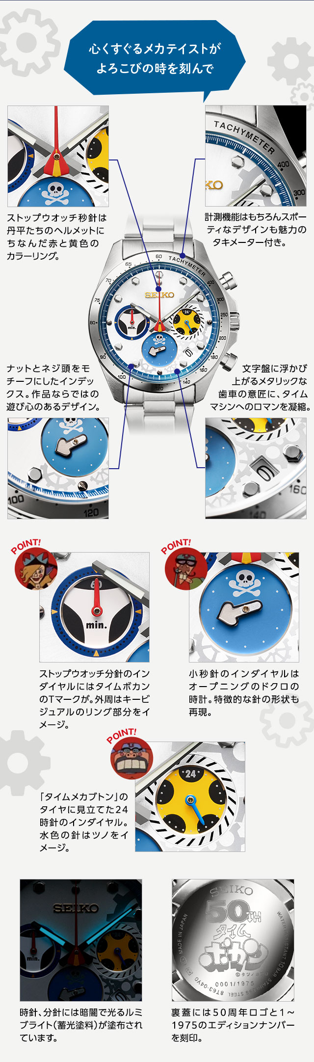 心くすぐるメカテイストがよろこびの時を刻んで。／ストップウオッチ秒針は丹平たちのヘルメットにちなんだ赤と黄色のカラーリング。計測機能はもちろんスポーティなデザインも魅力のタキメーター付き。ナットとネジ頭をモチーフにしたインデックス。作品ならではの遊び心のあるデザイン。文字盤に浮かび上がるメタリックな歯車の意匠に、タイムマシンへのロマンを凝縮。時針、分針には暗闇で光るルミブライト（蓄光塗料）が塗布されています。裏蓋には50周年ロゴと1～1975のエディションナンバーを刻印。／インダイヤル1：ストップウオッチ分針のインダイヤルにはタイムボカンのTマークが。外周はキービジュアルのリング部分をイメージ。インダイヤル2：小秒針のインダイヤルはオープニングのドクロの時計。特徴的な針の形状も再現。インダイヤル3：「タイムメカブトン」のタイヤに見立てた24時針のインダイヤル。水色の針はツノをイメージ。