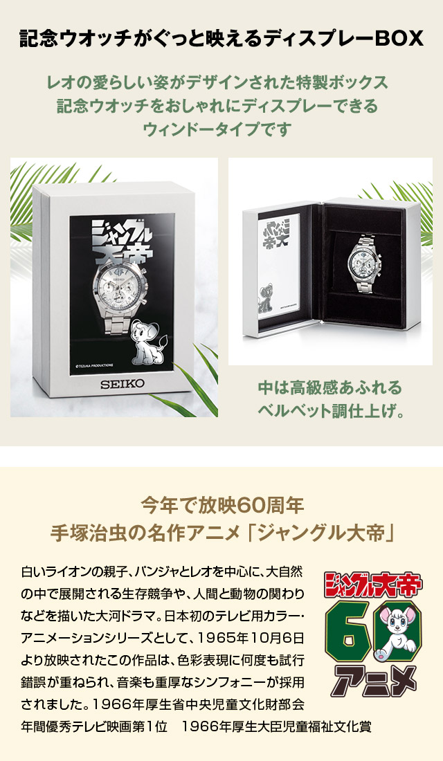 記念ウオッチがぐっと映えるディスプレーBOX：レオの愛らしい姿がデザインされた特製ボックス。記念ウオッチをおしゃれにディスプレーできるウィンドータイプです。中は高級感あふれるベルベット調仕上げ。／今年で放映60周年 手塚治虫の名作アニメ 「ジャングル大帝」：白いライオンの親子、パンジャとレオを中心に、大自然の中で展開される生存競争や、人間と動物の関わりなどを描いた大河ドラマ。日本初のテレビ用カラー・アニメーションシリーズとして、1965年10月6日より放映されたこの作品は、色彩表現に何度も試行錯誤が重ねられ、音楽も重厚なシンフォニーが採用されました。1966年厚生省中央児童文化財部会年間優秀テレビ映画第1位、1966年厚生大臣児童福祉文化賞