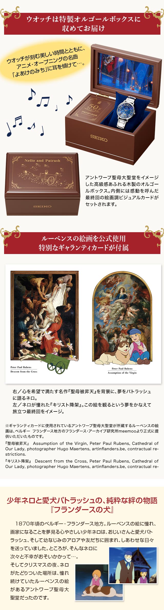 ウオッチは特製オルゴールボックスに収めてお届け。ウオッチが刻む美しい時間とともに、アニメ・オープニングの名曲「よあけのみち」に耳を傾けて…。アントワープ聖母大聖堂をイメージした高級感あふれる木製のオルゴールボックス。内側には感動を呼んだ最終回の絵画調ビジュアルカードがセットされます。／ルーベンスの絵画を公式使用：特別なギャランティカードが付属。右：心を希望で満たす名作『聖母被昇天』を背景に、夢をパトラッシュに語るネロ。左：ネロが憧れた『キリスト降架』。この絵を観るという夢をかなえて旅立つ最終回をイメージ。※ギャランティカードに使用されているアントワープ聖母大聖堂が所蔵するルーベンスの絵画は、ベルギー フランダース地方のフランダース・アーカイブ研究所meemooより正式に提供いただいたものです。『聖母被昇天』　Assumption of the Virgin, Peter Paul Rubens, Cathedral of Our Lady, photographer Hugo Maertens, artinflanders.be, contractual restrictions.『キリスト降架』　Descent from the Cross, Peter Paul Rubens, Cathedral of Our Lady, photographer Hugo Maertens, artinflanders.be, contractual restrictions.／少年ネロと愛犬パトラッシュの、純粋な絆の物語『フランダースの犬』：1870年頃のベルギー・フランダース地方。ルーベンスの絵に憧れ、画家になることを夢見る心やさしい少年ネロは、おじいさんと愛犬パトラッシュ、そして幼なじみのアロアや友だちに囲まれ、しあわせな日々を送っていました。ところが、そんなネロに次々と不幸がおそいかかって…。そしてクリスマスの夜、ネロがたどりついた場所は、憧れ続けていたルーベンスの絵があるアントワープ聖母大聖堂だったのです。