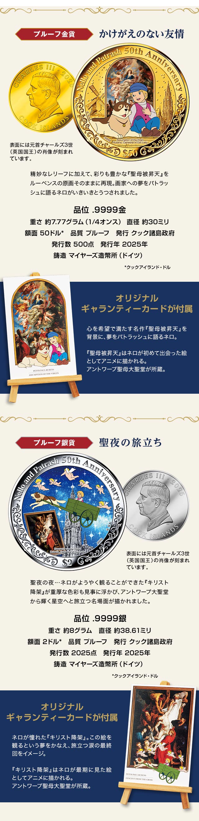 プルーフ金貨「かけがえのない友情」：精妙なレリーフに加えて、彩りも豊かな『聖母被昇天』をルーベンスの原画そのままに再現。画家への夢をパトラッシュに語るネロがいきいきとうつされました。品位 .9999金、重さ 約7.77グラム（1/4オンス）、直径 約30ミリ、額面 50クックアイランド・ドル、品質 プルーフ、発行 クック諸島政府、発行数 500点、発行年 2025年、鋳造 マイヤーズ造幣所（ドイツ）。表面には元首チャールズ3世（英国国王）の肖像が刻まれています。／金貨に付属するオリジナルギャランティカードが：心を希望で満たす名作『聖母被昇天』を背景に、夢をパトラッシュに語るネロ。『聖母被昇天』はネロが初めて出会った絵としてアニメに描かれる。アントワープ聖母大聖堂が所蔵。／プルーフ銀貨「聖夜の旅立ち」：聖夜の夜…ネロがようやく観ることができた『キリスト降架』が重厚な色彩も見事に浮かび、アントワープ大聖堂から輝く星空へと旅立つ名場面が描かれました。