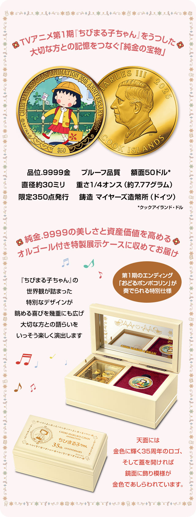 TVアニメ第1期『ちびまる子ちゃん』をうつした、大切な方との記憶をつなぐ「純金の宝物」／品位.9999金、プルーフ品質、額面50クックアイランド・ドル、直径約30ミリ、重さ1/4オンス（約7.77グラム）、限定350点発行、鋳造 マイヤーズ造幣所（ドイツ）／純金.9999の美しさと資産価値を高めるオルゴール付き特製展示ケースに収めてお届け／第1期のエンディング「おどるポンポコリン」が奏でられる特別仕様。『ちびまる子ちゃん』の世界観が詰まった特別なデザインが眺める喜びを幾重にも広げ、大切な方との語らいをいっそう楽しく演出します。天面には金色に輝く35周年のロゴ、そして蓋を開ければ鏡面に飾り模様が金色であしらわれています。