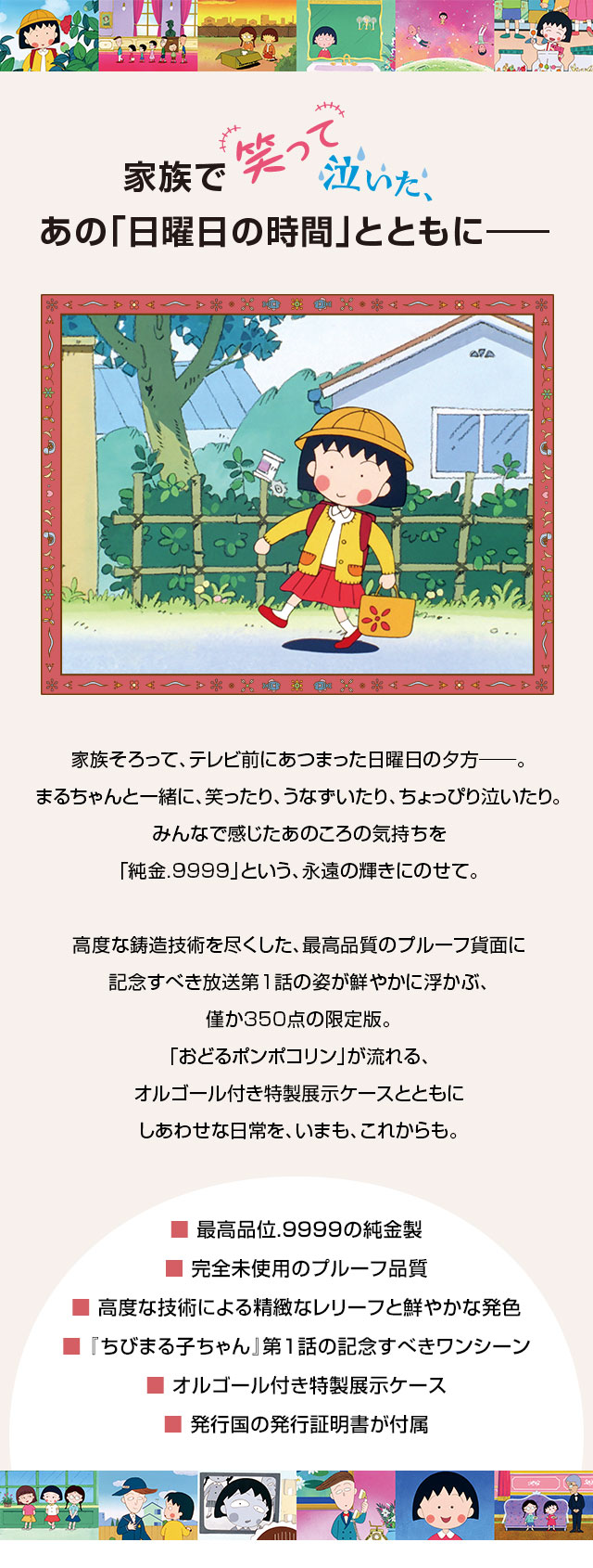 家族で笑って泣いた、あの「日曜日の時間」とともに──。／家族そろって、テレビ前にあつまった日曜日の夕方──。まるちゃんと一緒に、笑ったり、うなずいたり、ちょっぴり泣いたり。みんなで感じたあのころの気持ちを「純金.9999」という、永遠の輝きにのせて。高度な鋳造技術を尽くした、最高品質のプルーフ貨面に記念すべき放送第1話の姿が鮮やかに浮かぶ、僅か350点の限定版。「おどるポンポコリン」が流れる、オルゴール付き特製展示ケースとともにしあわせな日常を、いまも、これからも。／■ 最高品位.9999の純金製、■ 完全未使用のプルーフ品質、■ 高度な技術による精緻なレリーフと鮮やかな発色、■ 『ちびまる子ちゃん』第1話の記念すべきワンシーン、■ オルゴール付き特製展示ケース、■ 発行国の発行証明書が付属
