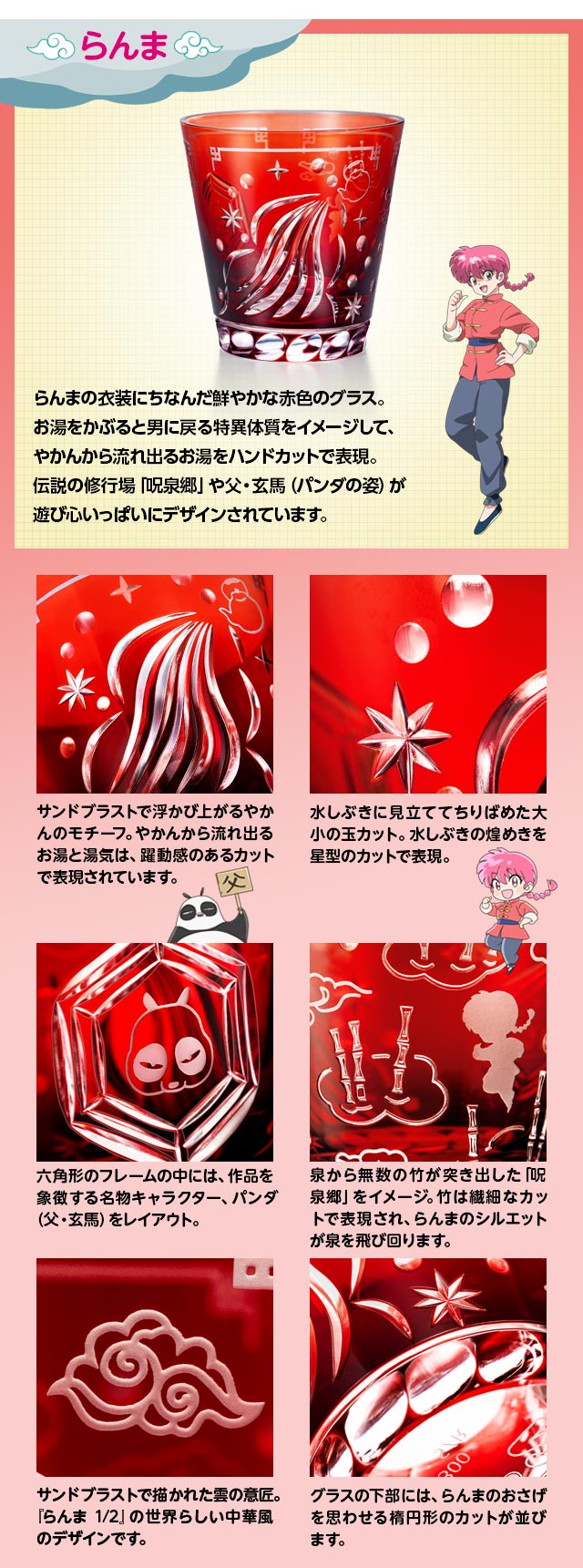 らんまモデル：らんまの衣装にちなんだ鮮やかな赤色のグラス。お湯をかぶると男に戻る特異体質をイメージして、やかんから流れ出るお湯をハンドカットで表現。伝説の修行場「呪泉郷」や父・玄馬（パンダの姿）が遊び心いっぱいにデザインされています。／サンドブラストで浮かび上がるやかんのモチーフ。やかんから流れ出るお湯と湯気は、躍動感のあるカットで表現されています。／水しぶきに見立ててちりばめた大小の玉カット。水しぶきの煌めきを星型のカットで表現。／六角形のフレームの中には、作品を象徴する名物キャラクター、パンダ（父・玄馬）をレイアウト。／サンドブラストで描かれた雲の意匠。『らんま1/2』の世界らしい中華風のデザインです。／泉から無数の竹が突き出した「呪泉郷」をイメージ。竹は繊細なカットで表現され、らんまのシルエットが泉を飛び回ります。／グラスの下部には、らんまのおさげを思わせる楕円形のカットが並びます。