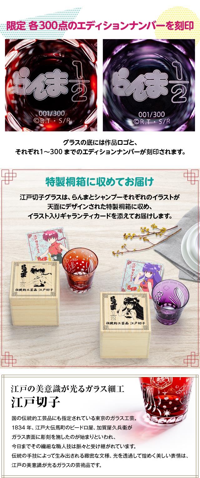 限定 各300点のエディションナンバーを刻印：グラスの底には作品ロゴと、それぞれ1～300までのエディションナンバーが刻印されます。／特製桐箱に収めてお届け：江戸切子グラスは、らんまとシャンプーそれぞれのイラストが天面にデザインされた特製桐箱に収め、イラスト入りギャランティカードを添えてお届けします。／江戸の美意識が光るガラス細工　江戸切子：国の伝統的工芸品にも指定されている東京のガラス工芸。1834年、江戸大伝馬町のビードロ屋、加賀屋久兵衛がガラス表面に彫刻を施したのが始まりといわれ、今日までその繊細な職人技は脈々と受け継がれています。伝統の手技によって生み出される緻密な文様、光を透過して煌めく美しい表情は、江戸の美意識が光るガラスの芸術品です。