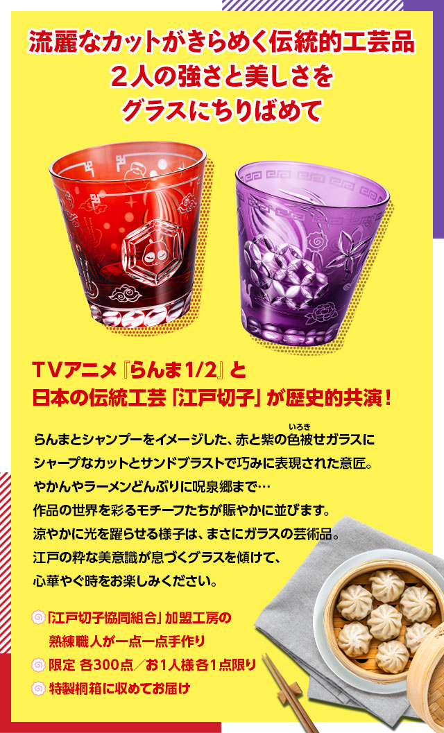 流麗なカットがきらめく伝統的工芸品。2人の強さと美しさをグラスにちりばめて。／TVアニメ『らんま1/2』と日本の伝統工芸「江戸切子」が歴史的共演！らんまとシャンプーをイメージした、赤と紫の色被せガラスにシャープなカットとサンドブラストで巧みに表現された意匠。やかんやラーメンどんぶりに呪泉郷まで…作品の世界を彩るモチーフたちが賑やかに並びます。涼やかに光を躍らせる様子は、まさにガラスの芸術品。江戸の粋な美意識が息づくグラスを傾けて、心華やぐ時をお楽しみください。／■『「江戸切子協同組合」加盟工房の熟練職人が一点一点手作り。■限定 各300点／お1人様各1点限り。■特製桐箱に収めてお届け