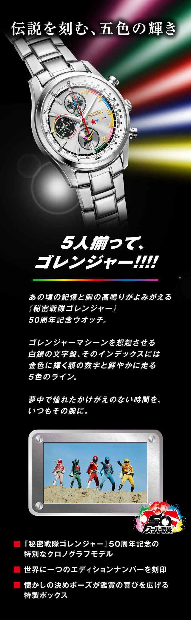 あの頃の記憶と胸の高鳴りがよみがえる『 秘密戦隊ゴレンジャー』50周年記念ウオッチ。ゴレンジャーマシーンを想起させる白銀の文字盤、そのインデックスには金色に輝く額の数字と鮮やかに走る5色のライン。夢中で憧れたかけがえのない時間を、いつもその腕に。