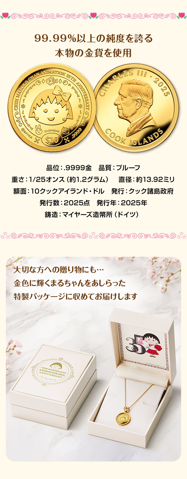 99.99％以上の純度を誇る本物の金貨を使用。品位：.9999金、品質：プルーフ、重さ：1/25オンス（約1.2グラム）、直径：約13.92ミリ、額面：10クックアイランド・ドル、発行：クック諸島政府、発行数：2025点、発行年：2025年、鋳造：マイヤーズ造幣所（ドイツ）。／大切な方への贈り物にも…。金色に輝くまるちゃんをあしらった特製パッケージに収めてお届けします。