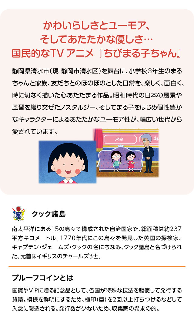 かわいらしさとユーモア、そしてあたたかな優しさ…。国民的なTVアニメ『ちびまる子ちゃん』：静岡県清水市（現 静岡市清水区）を舞台に、小学校3年生のまるちゃんと家族、友だちとのほのぼのとした日常を、楽しく、面白く、時に切なく描いた心あたたまる作品。昭和時代の日本の風景や風習を織り交ぜたノスタルジー、そしてまる子をはじめ個性豊かなキャラクターによるあたたかなユーモア性が、幅広い世代から愛されています。／クック諸島：南太平洋にある15の島々で構成された自治国家で、総面積は約237平方キロメートル。1770年代にこの島々を発見した英国の探検家、キャプテン・ジェームズ・クックの名にちなみ、クック諸島と名づけられた。元首はイギリスのチャールズ3世。／プルーフコインとは：各国の造幣局が贈答用や記念品向けに、特殊な技法を駆使して発行する貨幣をプルーフコインと呼ぶ。模様を鮮明にするため、極印（型）を2回以上打ちつけるなどして入念に製造される。発行数が少ないので希少性が高く、収集家の希求の的となっている。
