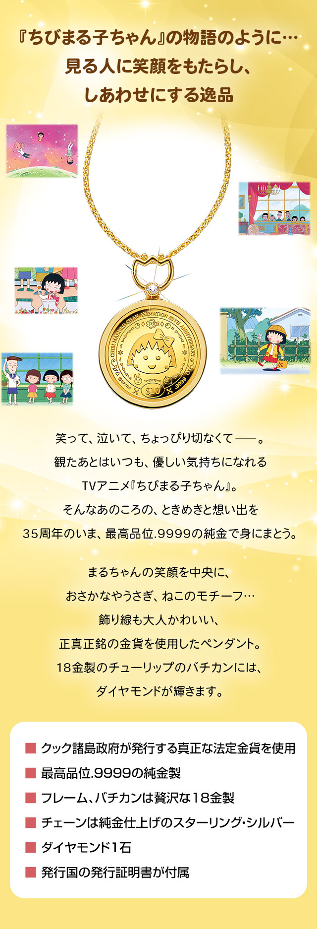 『ちびまる子ちゃん』の物語のように…。見る人に笑顔をもたらし、しあわせにする逸品。笑って、泣いて、ちょっぴり切なくて―。観たあとはいつも、優しい気持ちになれるTVアニメ『ちびまる子ちゃん』。そんなあのころの、ときめきと想い出を35周年のいま、最高品位.9999の純金で身にまとう。まるちゃんの笑顔を中央に、おさかなやうさぎ、ねこのモチーフ…飾り線も大人かわいい、正真正銘の金貨を使用したペンダント。18金製のチューリップのバチカンには、ダイヤモンドが輝きます。／■ クック諸島政府が発行する真正な法定金貨を使用。■ 最高品位.9999の純金製。■ フレーム、バチカンは贅沢な18金製。■ チェーンは純金仕上げのスターリング・シルバー。■ ダイヤモンド1石。■ 発行国の発行証明書が付属