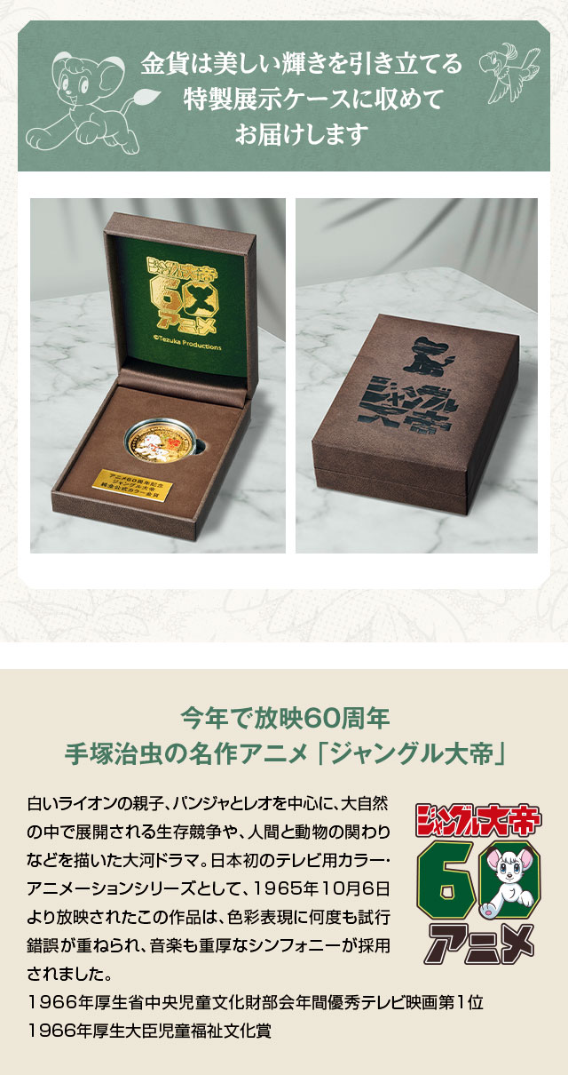金貨は美しい輝きを引き立てる特製展示ケースに収めてお届けします。／今年で放映60周年 手塚治虫の名作アニメ 「ジャングル大帝」：白いライオンの親子、パンジャとレオを中心に、大自然の中で展開される生存競争や、人間と動物の関わりなどを描いた大河ドラマ。日本初のテレビ用カラー・アニメーションシリーズとして、1965年10月6日より放映されたこの作品は、色彩表現に何度も試行錯誤が重ねられ、音楽も重厚なシンフォニーが採用されました。1966年厚生省中央児童文化財部会年間優秀テレビ映画第1位、1966年厚生大臣児童福祉文化賞