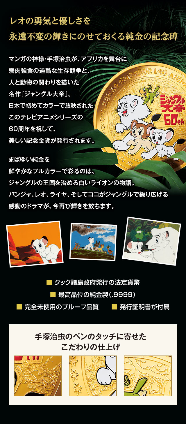 レオの勇気と優しさを永遠不変の輝きにのせておくる純金の記念碑。マンガの神様・手塚治虫が、アフリカを舞台に弱肉強食の過酷な生存競争と、人と動物の関わりを描いた名作『ジャングル大帝』。日本で初めてカラーで放映されたこのテレビアニメシリーズの60周年を祝して、美しい記念金貨が発行されます。まばゆい純金を鮮やかなフルカラーで彩るのは、ジャングルの王国を治める白いライオンの物語。パンジャ、レオ、ライヤ、そしてココがジャングルで繰り広げる感動のドラマが、今再び輝きを放ちます。／■ クック諸島政府発行の法定貨幣、■ 最高品位の純金製（.9999）、■ 完全未使用のプルーフ品質、■ 発行証明書が付属／手塚治虫のペンのタッチに寄せたこだわりの仕上げ