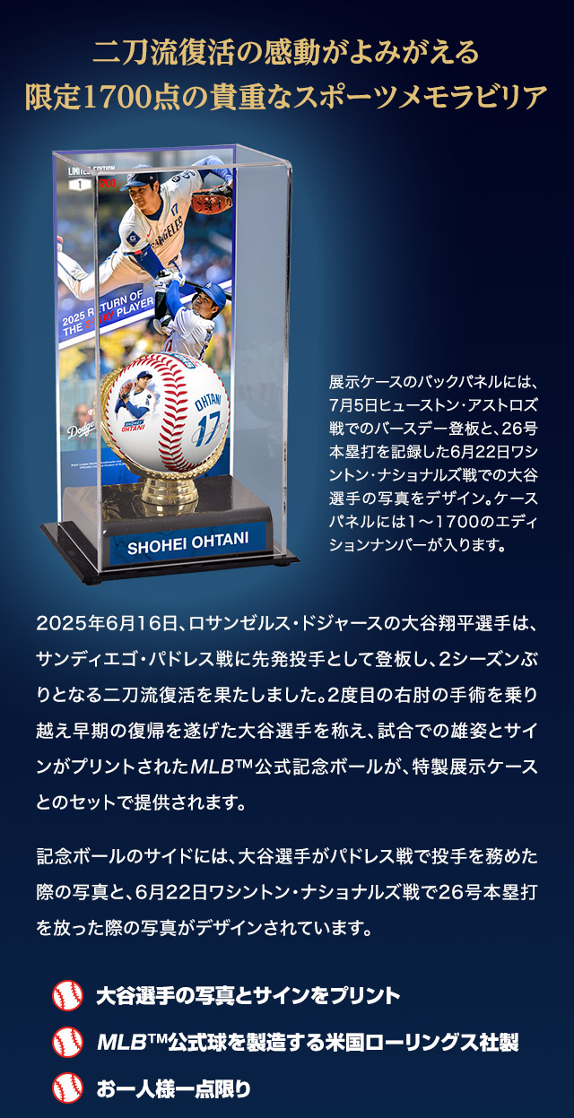 二刀流復活の感動がよみがえる、限定1700点の貴重なスポーツメモラビリア。2025年6月16日、ロサンゼルス・ドジャースの大谷翔平選手は、サンディエゴ・パドレス戦に先発投手として登板し、2シーズンぶりとなる二刀流復活を果たしました。2度目の右肘の手術を乗り越え早期の復帰を遂げた大谷選手を称え、試合での雄姿とサインがプリントされたMLB™公式記念ボールが、特製展示ケースとのセットで提供されます。記念ボールのサイドには、大谷選手がパドレス戦で投手を務めた際の写真と、6月22日ワシントン・ナショナルズ戦で26号本塁打を放った際の写真がデザインされています。／展示ケースのバックパネルには、7月5日ヒューストン・アストロズ戦でのバースデー登板と、26号本塁打を記録した6月22日ワシントン・ナショナルズ戦での大谷選手の写真をデザイン。ケースパネルには1～1700のエディションナンバーが入ります。／■大谷選手の写真とサインをプリント。■MLB™公式球を製造する米国ローリングス社製。■お一人様一点限り