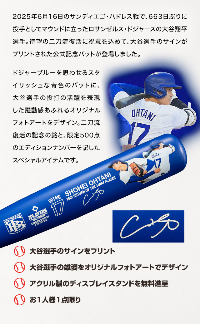 2025年6月16日のサンディエゴ・パドレス戦で、663日ぶりに投手としてマウンドに立ったロサンゼルス・ドジャースの大谷翔平選手。待望の二刀流復活に祝意を込めて、大谷選手のサインがプリントされた公式記念バットが登場しました。ドジャーブルーを思わせるスタイリッシュな青色のバットに、大谷選手の投打の活躍を表現した躍動感あふれるオリジナルフォトアートをデザイン。二刀流復活の記念の銘と、限定500点のエディションナンバーを記したスペシャルアイテムです。／■大谷選手のサインをプリント、■大谷選手の雄姿をオリジナルフォトアートでデザイン、■アクリル製のディスプレイスタンドを無料進呈、■お1人様1点限り