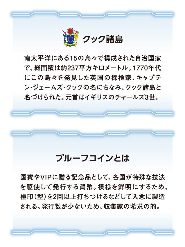 南太平洋にある15の島々で構成された自治国家で、総面積は約237平方キロメートル。1770年代にこの島々を発見した英国の探検家、キャプテン・ジェームズ・クックの名にちなみ、クック諸島と名づけられた。元首はイギリスのチャールズ3世。国賓やVIPに贈る記念品として、各国が特殊な技法を駆使して発行する貨幣。模様を鮮明にするため、極印（型）を2回以上打ちつけるなどして入念に製造される。発行数が少ないため、収集家の希求の的。