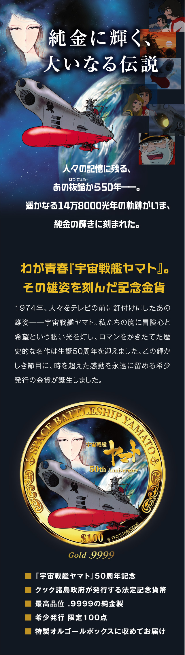 1974年、人々をテレビの前に釘付けにしたあの雄姿――宇宙戦艦ヤマト。私たちの胸に冒険心と希望という眩い光を灯し、ロマンをかきたてた歴史的な名作は生誕50周年を迎えました。この輝かしき節目に、時を超えた感動を永遠に留める希少発行の金貨が誕生しました。■ 『宇宙戦艦ヤマト』50周年記念■ クック諸島政府が発行する法定記念貨幣■ 最高品位 .9999 の純金製■ 希少発行 限定100点■ 特製オルゴールボックスに収めてお届け