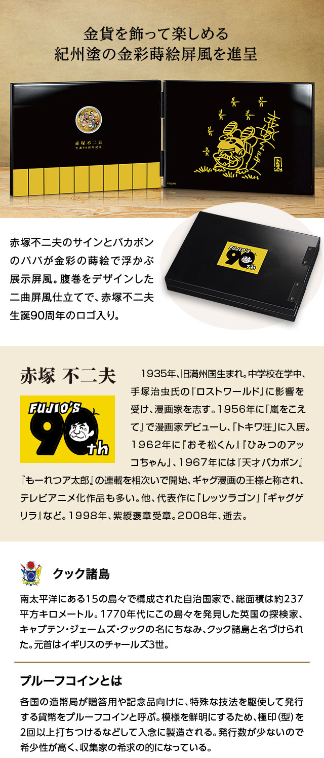 金貨を飾って楽しめる紀州塗の金彩蒔絵屏風を進呈：赤塚不二夫のサインとバカボンのパパが金彩の蒔絵で浮かぶ展示屏風。腹巻をデザインした二曲屏風仕立てで、赤塚不二夫生誕90周年のロゴ入り。／赤塚 不二夫：1935年、旧満州国生まれ。中学校在学中、手塚治虫氏の『ロストワールド』に影響を受け、漫画家を志す。1956年に『嵐をこえて』で漫画家デビューし、「トキワ荘」に入居。1962年に『おそ松くん』『ひみつのアッコちゃん』、1967年には『天才バカボン』『もーれつア太郎』の連載を相次いで開始、ギャグ漫画の王様と称され、テレビアニメ化作品も多い。他、代表作に『レッツラゴン』『ギャグゲリラ』など。1998年、紫綬褒章受章。2008年、逝去。／クック諸島：南太平洋にある15の島々で構成された自治国家で、総面積は約237平方キロメートル。1770年代にこの島々を発見した英国の探検家、キャプテン・ジェームズ・クックの名にちなみ、クック諸島と名づけられた。元首はイギリスのチャールズ3世。／プルーフコインとは：各国の造幣局が贈答用や記念品向けに、特殊な技法を駆使して発行する貨幣をプルーフコインと呼ぶ。模様を鮮明にするため、極印（型）を2回以上打ちつけるなどして入念に製造される。発行数が少ないので希少性が高く、収集家の希求の的となっている。