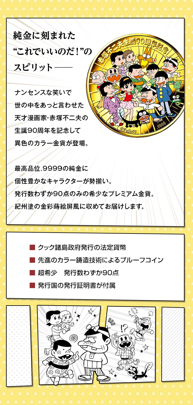 純金に刻まれた“これでいいのだ！”のスピリット─。ナンセンスな笑いで世の中をあっと言わせた天才漫画家・赤塚不二夫の生誕９０周年を記念して、異色のカラー金貨が登場。最高品位.9999の純金に個性豊かなキャラクターが勢揃い。発行数わずか90点のみの希少なプレミアム金貨。紀州塗の金彩蒔絵屏風に収めてお届けします。／■ クック諸島政府発行の法定貨幣。■ 先進のカラー鋳造技術によるプルーフコイン。■ 超希少　発行数わずか90点。■ 発行国の発行証明書が付属