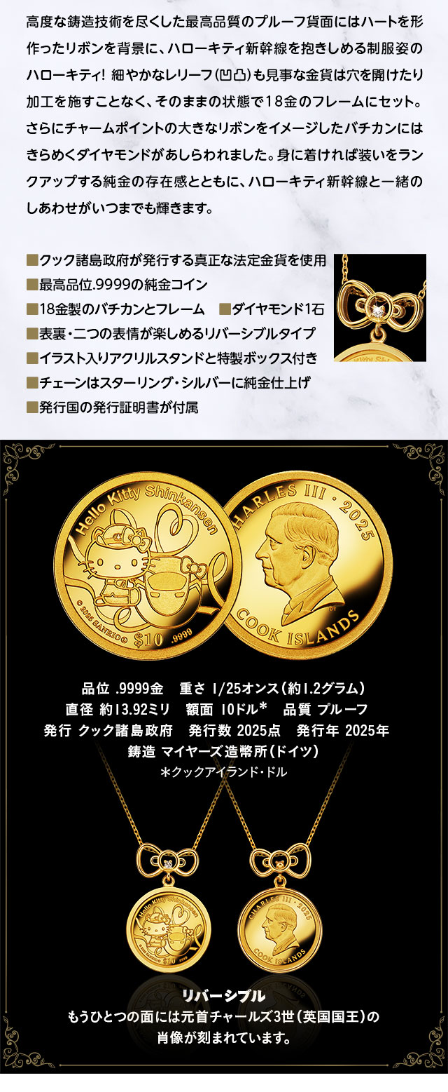 ハローキティ新幹線といつまでも一緒。純金.9999の贅沢とともに／高度な鋳造技術を尽くした最高品質のプルーフ貨面にはハートを形作ったリボンを背景に、ハローキティ新幹線を抱きしめる制服姿のハローキティ！　細やかなレリーフ（凹凸）も見事な金貨は穴を開けたり加工を施すことなく、そのままの状態で18金のフレームにセット。さらにチャームポイントの大きなリボンをイメージしたバチカンにはきらめくダイヤモンドがあしらわれました。身に着ければ装いをランクアップする純金の存在感とともに、ハローキティ新幹線と一緒のしあわせがいつまでも輝きます。／■クック諸島政府が発行する真正な法定金貨を使用、■最高品位.9999の純金コイン、■18金製のバチカンとフレーム　■ダイヤモンド1石、■表裏・二つの表情が楽しめるリバーシブルタイプ、■イラスト入りアクリルスタンドと特製ボックス付き、■チェーンはスターリング・シルバーに純金仕上げ、■発行国の発行証明書が付属／品位：.9999金、重さ：1/25オンス（約1.2グラム）、直径：約13.92ミリ、額面：10クックアイランド・ドル、品質：プルーフ、発行：クック諸島政府、発行数：2025点、発行年：2025年、鋳造：マイヤーズ造幣所（ドイツ）／ペンダントはリバーシブル：もうひとつの面には元首チャールズ3世（英国国王）の肖像が刻まれています。