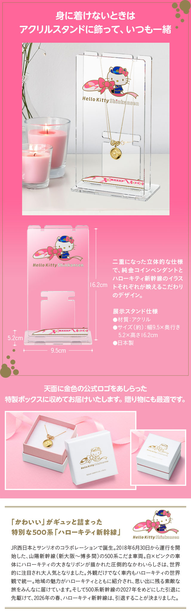 身に着けないときはアクリルスタンドに飾って、いつも一緒／二重になった立体的な仕様で、純金コインペンダントとハローキティ新幹線のイラストそれぞれが映えるこだわりのデザイン。展示スタンド仕様…●材質：アクリル、●サイズ（約）：幅9.5×奥行き5.2×高さ16.2cm、●日本製／天面に金色の公式ロゴをあしらった特製ボックスに収めてお届けいたします。贈り物にも最適です。／「かわいい」がギュッと詰まった特別な500系「ハローキティ新幹線」：JR西日本とサンリオのコラボレーションで誕生。2018年6月30日から運行を開始した、山陽新幹線（新大阪～博多間）の500系こだま車両。白×ピンクの車体にハローキティの大きなリボンが描かれた圧倒的なかわいらしさは、世界的に注目され大人気となりました。外観だけでなく車内もハローキティの世界観で統一。地域の魅力がハローキティとともに紹介され、思い出に残る素敵な旅をみんなに届けています。そして500系新幹線の2027年をめどにした引退に先駆けて、2026年の春、ハローキティ新幹線は、引退することが決まりました。