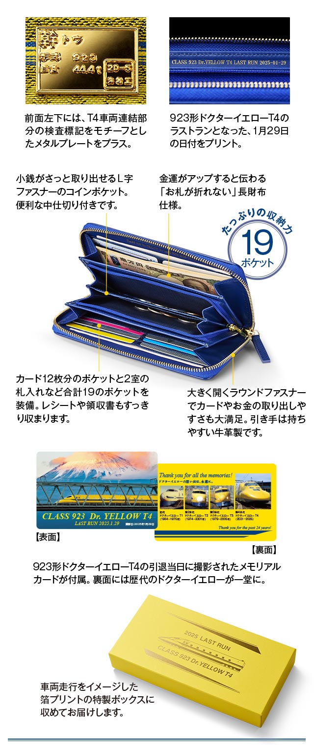 前面左下には、T4車両連結部分の検査標記をモチーフとしたメタルプレートをプラス。923形ドクターイエローT4の引退当日に撮影されたメモリアルカードが付属。裏面には歴代のドクターイエローが一堂に。／中面には923形ドクターイエローT4のラストランとなった、1月29日の日付をプリント。小銭がさっと取り出せるＬ字ファスナーのコインポケット。便利な中仕切り付きです。カード12枚分のポケットと2室の札入れなど合計19のポケットを装備。レシートや領収書もすっきり収まります。金運がアップすると伝わる「お札が折れない」長財布仕様。大きく開くラウンドファスナーでカードやお金の取り出しやすさも大満足。引き手は持ちやすい牛革製です。／車両走行をイメージした箔プリントの特製ボックスに収めてお届けします。