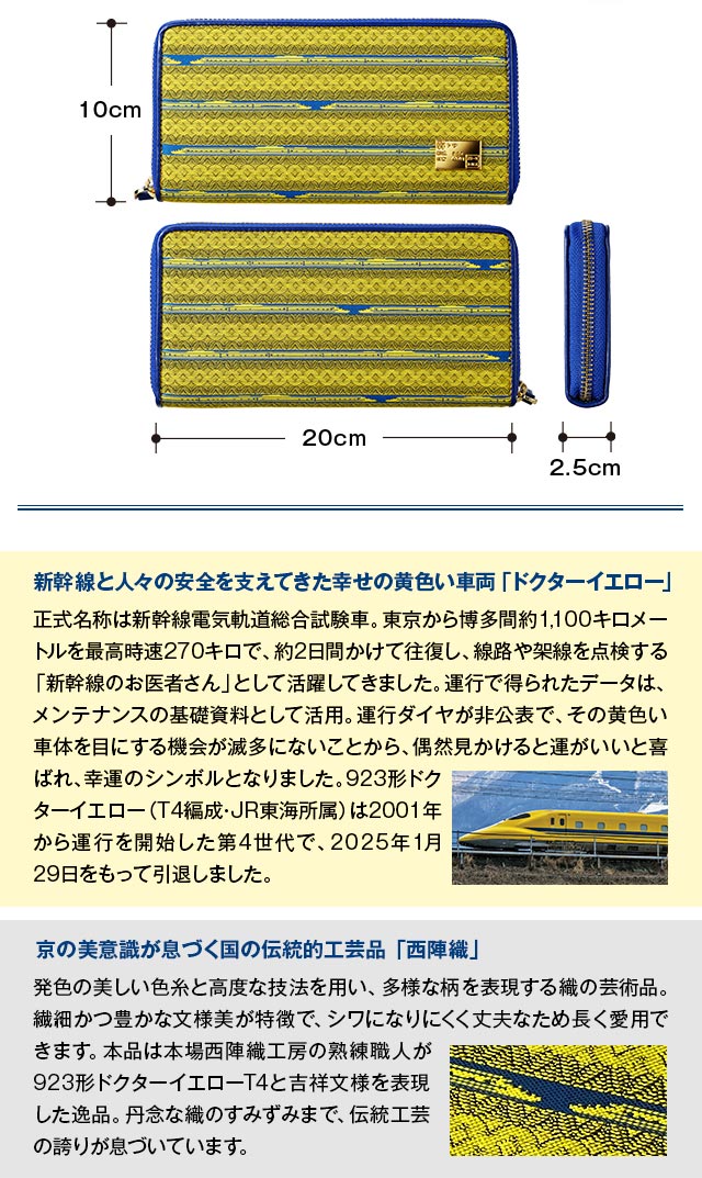 新幹線と人々の安全を支えてきた幸せの黄色い車両「ドクターイエロー」：正式名称は新幹線電気軌道総合試験車。東京から博多間約1,100キロメートルを最高時速270キロで、約2日間かけて往復し、線路や架線を点検する「新幹線のお医者さん」として活躍してきました。運行で得られたデータは、メンテナンスの基礎資料として活用。運行ダイヤが非公表で、その黄色い車体を目にする機会が滅多にないことから、偶然見かけると運がいいと喜ばれ、幸運のシンボルとなりました。923形ドクターイエロー（T4編成・JR東海所属）は2001年から運行を開始した第4世代で、2025年1月29日をもって引退しました。／京の美意識が息づく国の伝統的工芸品 「西陣織」：発色の美しい色糸と高度な技法を用い、多様な柄を表現する織の芸術品。繊細かつ豊かな文様美が特徴で、シワになりにくく丈夫なため長く愛用できます。本品は本場西陣織工房の熟練職人が923形ドクターイエローT4と吉祥文様を表現した逸品。丹念な織のすみずみまで、伝統工芸の誇りが息づいています。