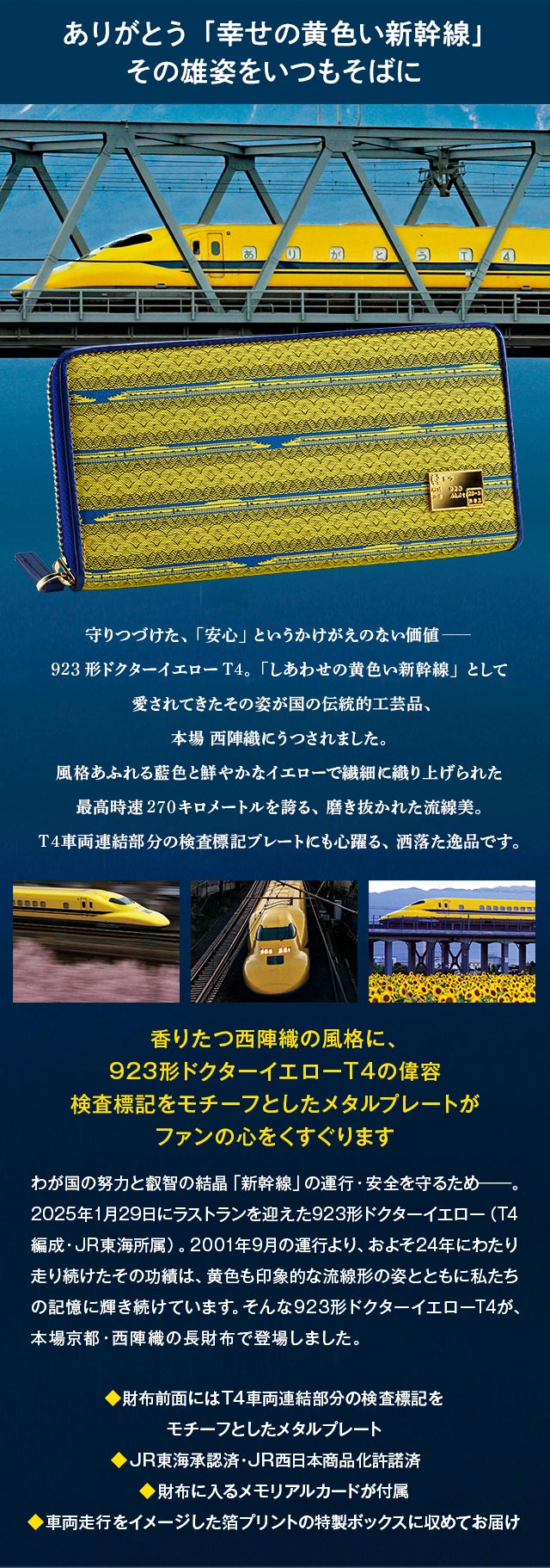 ありがとう「幸せの黄色い新幹線」その雄姿をいつもそばに。／守りつづけた、「安心」というかけがえのない価値―。923形ドクターイエローT4。「しあわせの黄色い新幹線」として愛されてきたその姿が、国の伝統的工芸品、本場 西陣織にうつされました。風格あふれる藍色と鮮やかなイエローで繊細に織り上げられた最高時速270キロメートルを誇る、磨き抜かれた流線美。T4車両連結部分の検査標記プレートにも心躍る、洒落た逸品です。／香りたつ西陣織の風格に、923形ドクターイエローT4の偉容。検査標記をモチーフとしたメタルプレートがファンの心をくすぐります。／わが国の努力と叡智の結晶「新幹線」の運行・安全を守るため―。2025年1月29日にラストランを迎えた923形ドクターイエロー（T4編成・JR東海所属）。2001年9月の運行より、およそ24年にわたり走り続けたその功績は、黄色も印象的な流線形の姿とともに私たちの記憶に輝き続けています。そんな923形ドクターイエローT4が、本場京都・西陣織の長財布で登場しました。／◆財布前面にはT4車両連結部分の検査標記をモチーフとしたメタルプレート、◆JR東海承認済・JR西日本商品化許諾済、◆財布に入るメモリアルカードが付属、◆車両走行をイメージした箔プリントの特製ボックスに収めてお届け
