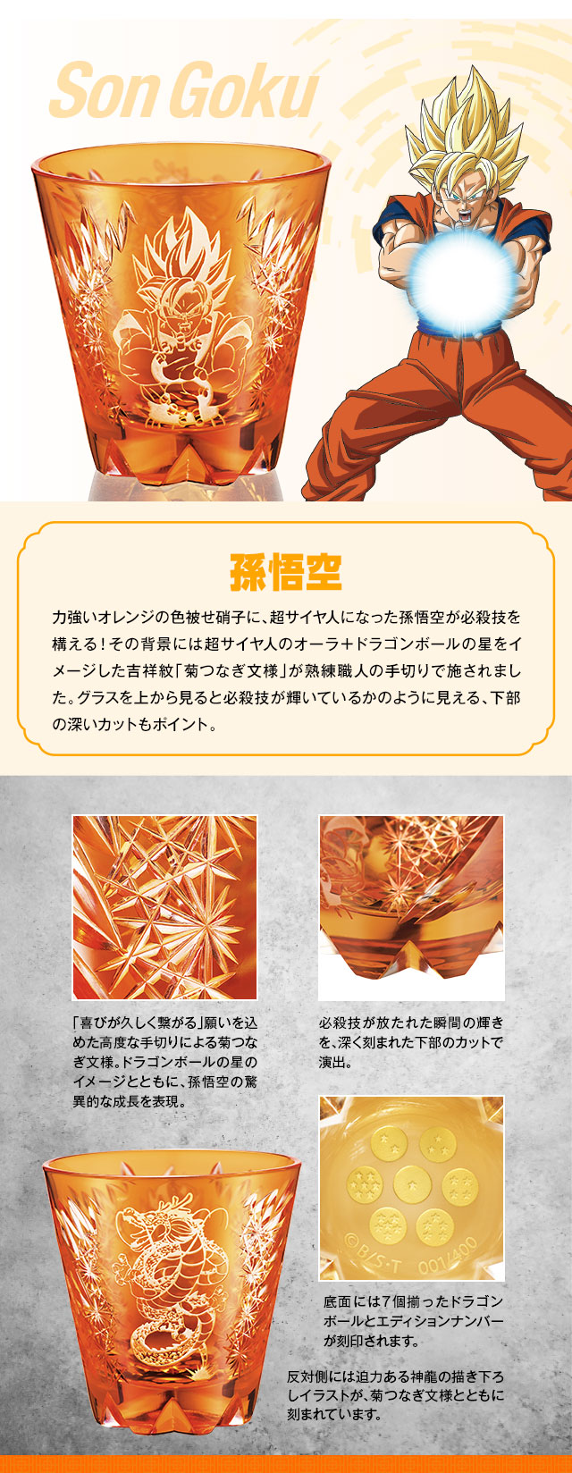 孫悟空：力強いオレンジの色被せ硝子に、超サイヤ人になった孫悟空が必殺技を構える！その背景には超サイヤ人のオーラ＋ドラゴンボールの星をイメージした吉祥紋「菊つなぎ文様」が熟練職人の手切りで施されました。グラスを上から見ると必殺技が輝いているかのように見える、下部の深いカットもポイント。／反対側には迫力ある神龍の描き下ろしイラストが、菊つなぎ文様とともに刻まれています。／「喜びが久しく繋がる」願いを込めた高度な手切りによる菊つなぎ文様。ドラゴンボールの星のイメージとともに、孫悟空の驚異的な成長を表現。必殺技が放たれた瞬間の輝きを、深く刻まれた下部のカットで演出。底面には7個揃ったドラゴンボールとエディションナンバーが刻印されます。