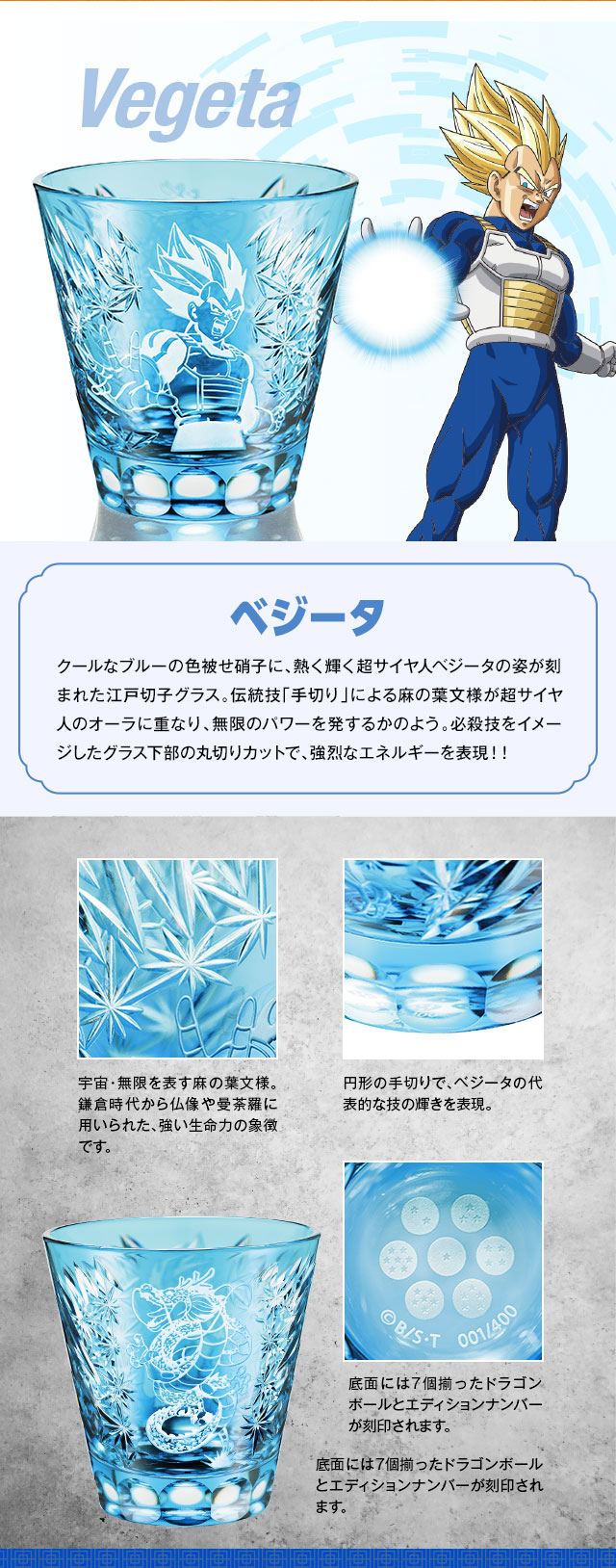 ベジータ：クールなブルーの色被せ硝子に、熱く輝く超サイヤ人ベジータの姿が刻まれた江戸切子グラス。伝統技「手切り」による麻の葉文様が超サイヤ人のオーラに重なり、無限のパワーを発するかのよう。必殺技をイメージしたグラス下部の丸切りカットで、強烈なエネルギーを表現！！／反対側には躍動する神龍の描き下ろしイラストに手切りの麻の葉文様をプラス。／宇宙・無限を表す麻の葉文様。鎌倉時代から仏像や曼荼羅に用いられた、強い生命力の象徴です。円形の手切りで、ベジータの代表的な技の輝きを表現。底面には7個揃ったドラゴンボールとエディションナンバーが刻印されます。