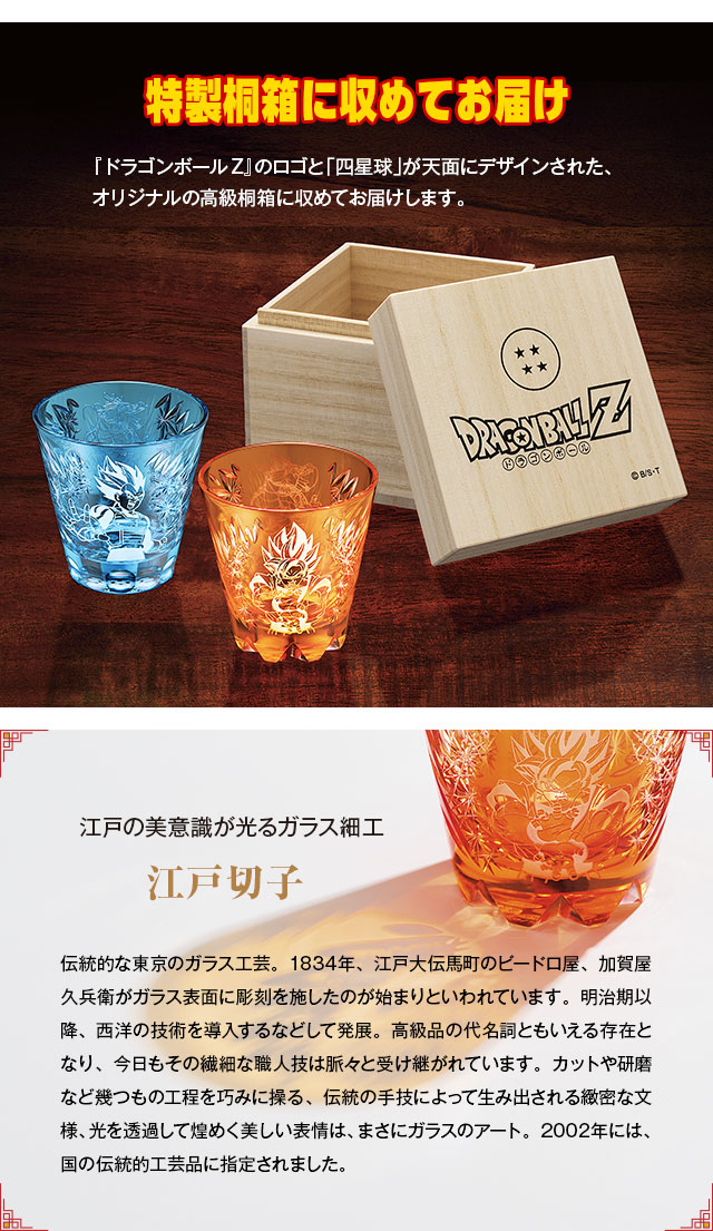 特製桐箱に収めてお届け。『ドラゴンボールZ』のロゴと「四星球」が天面にデザインされた、
オリジナルの高級桐箱に収めてお届けします。／江戸の美意識が光るガラス細工 江戸切子：伝統的な東京のガラス工芸。1834年、江戸大伝馬町のビードロ屋、加賀屋久兵衛がガラス表面に彫刻を施したのが始まりといわれています。明治期以降、西洋の技術を導入するなどして発展。高級品の代名詞ともいえる存在となり、今日もその繊細な職人技は脈々と受け継がれています。カットや研磨など幾つもの工程を巧みに操る、伝統の手技によって生み出される緻密な文様、光を透過して煌めく美しい表情は、まさにガラスのアート。2002年には、国の伝統的工芸品に指定されました。