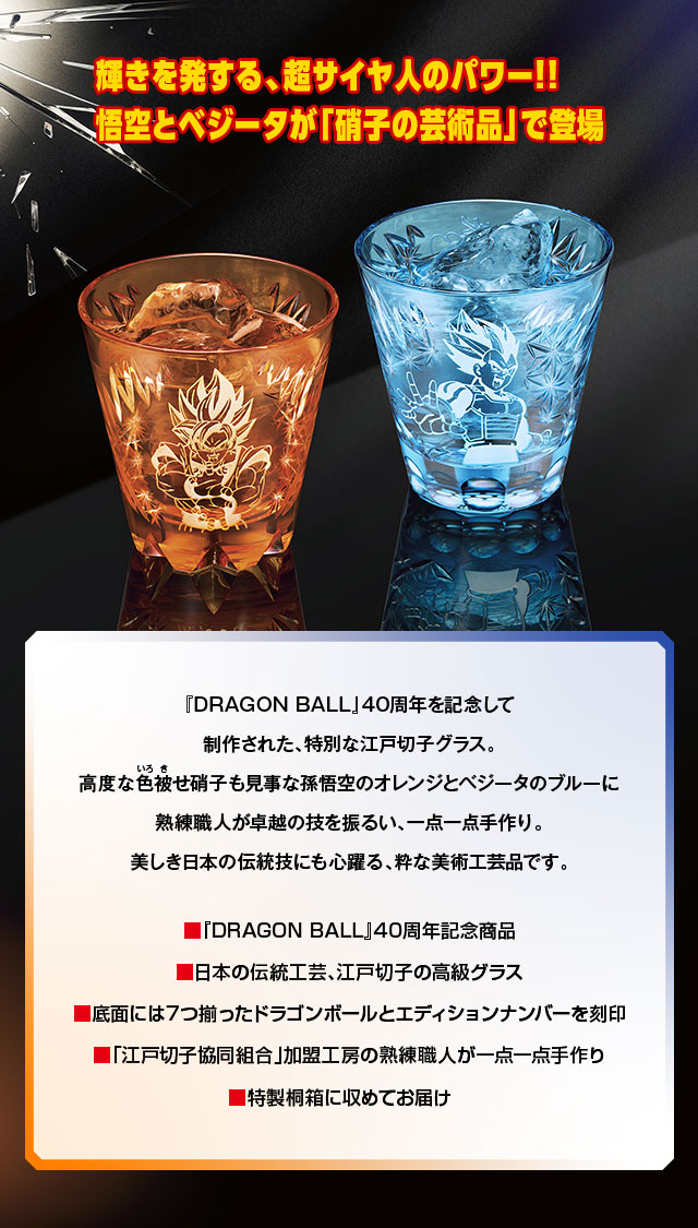 輝きを発する、超サイヤ人のパワー!! 悟空とベジータが「硝子の芸術品」で登場／『DRAGON BALL』40周年を記念して制作された、特別な江戸切子グラス。高度な色被せガラスも見事な孫悟空のオレンジとベジータのブルーに熟練職人が卓越の技を振るい、一点一点手作り。美しき日本の伝統技にも心躍る、粋な美術工芸品です。／■『DRAGON BALL』40周年記念商品、■日本の伝統工芸・江戸切子の高級グラス、■底面には7つ揃ったドラゴンボールとエディションナンバーを刻印、■「江戸切子協同組合」加盟工房の熟練職人が一点一点手作り、■特性桐箱に収めてお届け