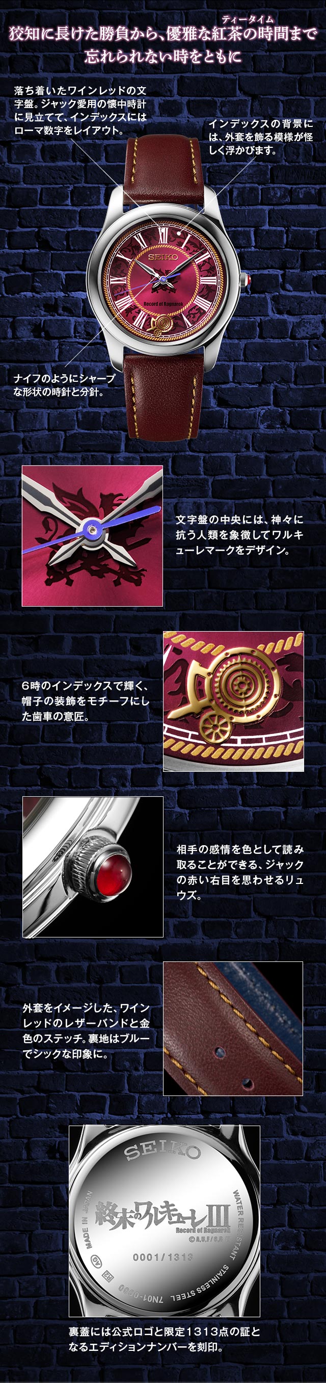 狡知に長けた勝負から、優雅な紅茶の時間（ティータイム）まで。忘れられない時をともに／落ち着いたワインレッドの文字盤。ジャック愛用の懐中時計に見立てて、インデックスにはローマ数字をレイアウト。／インデックスの背景には、外套を飾る模様が怪しく浮かびます。／ナイフのようにシャープな形状の時針と分針。／文字盤の中央には、神々に抗う人類を象徴してワルキューレマークをデザイン。／6時のインデックスで輝く、帽子の装飾をモチーフにした歯車の意匠。／裏蓋には公式ロゴと限定1313点の証となるエディションナンバーを刻印。／相手の感情を色として読み取ることができる、ジャックの赤い右目を思わせるリュウズ。／外套をイメージした、ワインレッドのレザーバンドと金色のステッチ。裏地はブルーでシックな印象に。