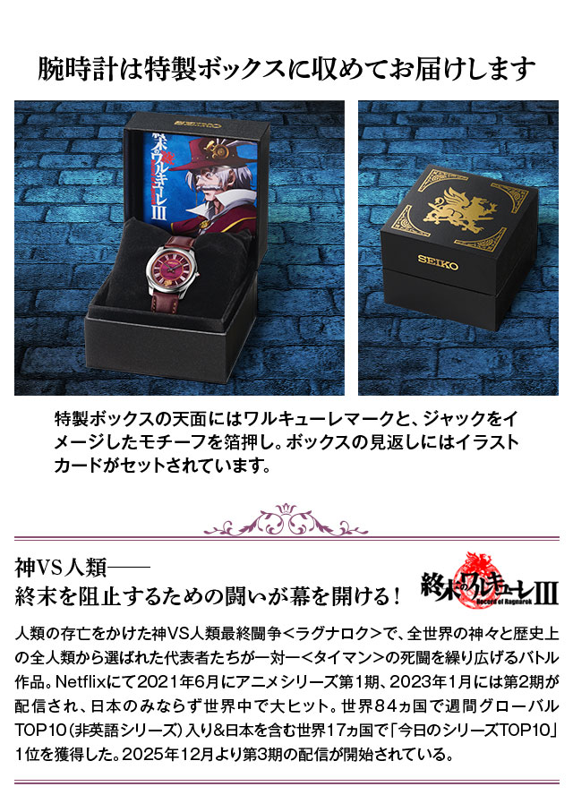 腕時計は特製ボックスに収めてお届けします／特製ボックスの天面にはワルキューレマークと、ジャックをイメージしたモチーフを箔押し。ボックスの見返しにはイラストカードがセットされています。／神VS人類—終末を阻止するための闘いが幕を開ける！終末のワルキューレ：人類の存亡をかけた神VS人類最終闘争＜ラグナロク＞で、全世界の神々と歴史上の全人類から選ばれた代表者たちが一対一＜タイマン＞の死闘を繰り広げるバトル作品。Netflixにて2021年6月にアニメシリーズ第1期、2023年1月には第2期が配信され、日本のみならず世界中で大ヒット。世界84ヵ国で週間グローバルTOP10（非英語シリーズ）入り&日本を含む世界17ヵ国で「今日のシリーズTOP10」1位を獲得した。2025年12月より第3期の配信が開始されている。