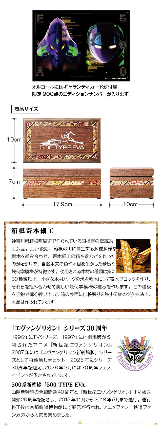 オルゴールにはギャランティカードが付属。限定900点のエディションナンバーが入ります。／箱根寄木細工：神奈川県箱根町周辺で作られている国指定の伝統的工芸品。江戸後期、箱根の山に自生する多種多様な樹木を組み合わせ、寄木細工の箱や盆などを作ったのが始まりで、自然本来の色や木目を生かした精緻な幾何学模様が特徴です。使用される木材の種類は実に50種類以上。小さな木材パーツの塊を種木にして寄木ブロックを作り、それらを組み合わせて美しい幾何学模様の種板を作ります。この種板を手鉋で薄く削り出して、箱の表面に化粧張りを施す伝統のヅク技法で、本品は作られています。／『エヴァンゲリオン』シリーズ30周年：1995年にTVシリーズ、1997年には劇場版が公開されたアニメ『新世紀エヴァンゲリオン』。2007年には『ヱヴァンゲリヲン新劇場版』シリーズとして再始動し大ヒット。2025年にシリーズ30周年を迎え、2026年2月には30周年フェスイベントが予定されています。／500系新幹線「500 TYPE EVA」：山陽新幹線の全線開通40周年と『新世紀エヴァンゲリオン』TV放送開始20周年を記念し、2015年11月から2018年5月まで運行。運行終了後は京都鉄道博物館にて展示が行われ、アニメファン・鉄道ファン双方から人気を集めました。
