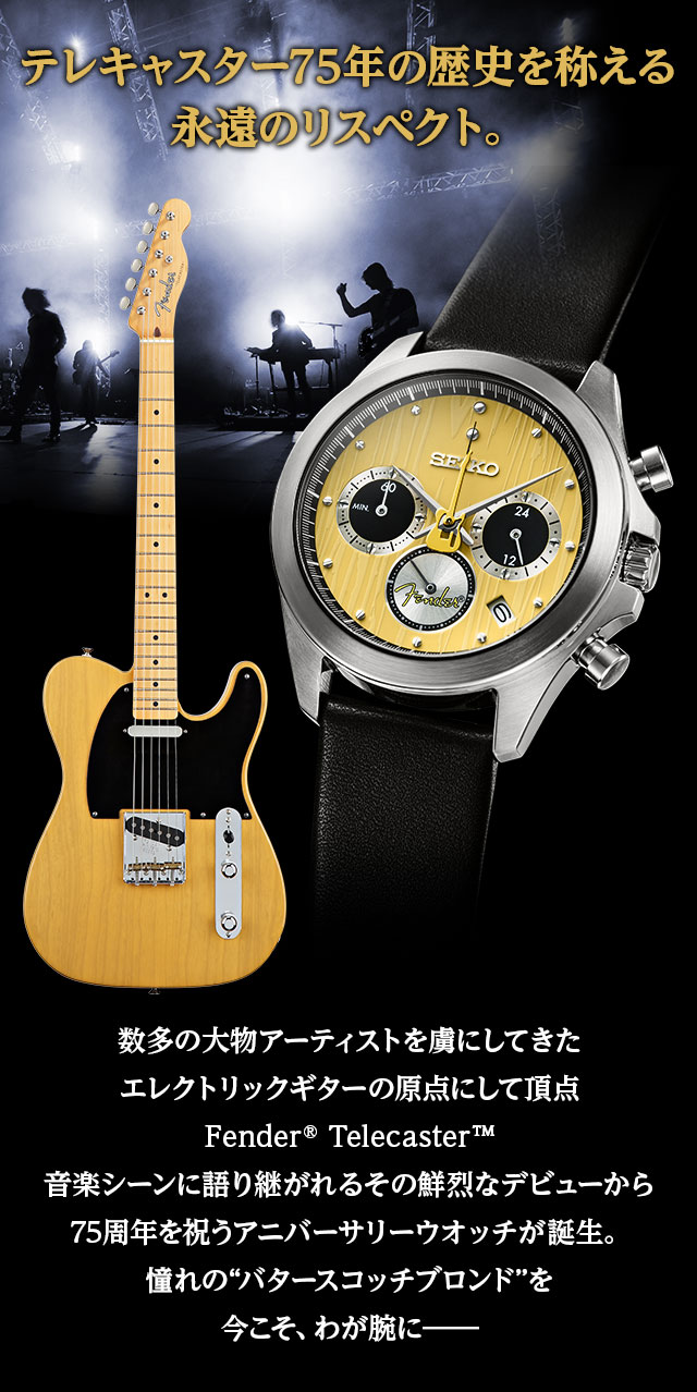 テレキャスター75年の歴史を称える永遠のリスペクト。／数多の大物アーティストを虜にしてきたエレクトリックギターの原点にして頂点Fender® Telecaster™。音楽シーンに語り継がれるその鮮烈なデビューから75周年を祝うアニバーサリーウオッチが誕生。憧れの“バタースコッチブロンド”を今こそ、わが腕に―