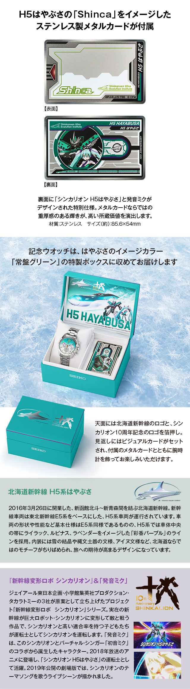 H5はやぶさの「Shinca」をイメージしたステンレス製メタルカードが付属。裏面に「シンカリオン H5はやぶさ」と発音ミクがデザインされた特別仕様。メタルカードならではの重厚感のある輝きが、高い所蔵価値を演出します。／記念ウオッチは、はやぶさのイメージカラー「常盤グリーン」の特製ボックスに収めてお届けします。天面には北海道新幹線のロゴと、シンカリオン10周年記念のロゴを箔押し。見返しにはビジュアルカードがセットされ、付属のメタルカードとともに腕時計を飾ってお楽しみいただけます。／北海道新幹線 H5系はやぶさ：2016年3月26日に開業した、新函館北斗～新青森間を結ぶ北海道新幹線。新幹線車両は東北新幹線E5系をベースにした、H５系車両が運行されています。車両の形状や性能など基本仕様はE5系同様であるものの、H5系では車体中央の帯にライラック、ルピナス、ラベンダーをイメージした「彩香パープル」のラインを採用。内装には雪の結晶や縄文土器の文様、アイヌ文様など、北海道ならではのモチーフがちりばめられ、旅への期待が高まるデザインになっています。／『新幹線変形ロボ シンカリオン』＆「発音ミク」：ジェイアール東日本企画・小学館集英社プロダクション・タカラトミーの３社が原案として立ち上げたプロジェクト『新幹線変形ロボ シンカリオン』シリーズ。実在の新幹線が巨大ロボット・シンカリオンに変形して敵と戦う作品で、シンカリオンと高い適合率を持つ子どもたちが運転士としてシンカリオンを運転します。「発音ミク」は、このシンカリオンとバーチャル・シンガー「初音ミク」のコラボから誕生したキャラクター。2018年放送のアニメに登場し、「シンカリオン H5はやぶさ」の運転士として活躍。2019年公開の劇場版では、シンカリオンのテーマソングを歌うライブシーンが描かれました。