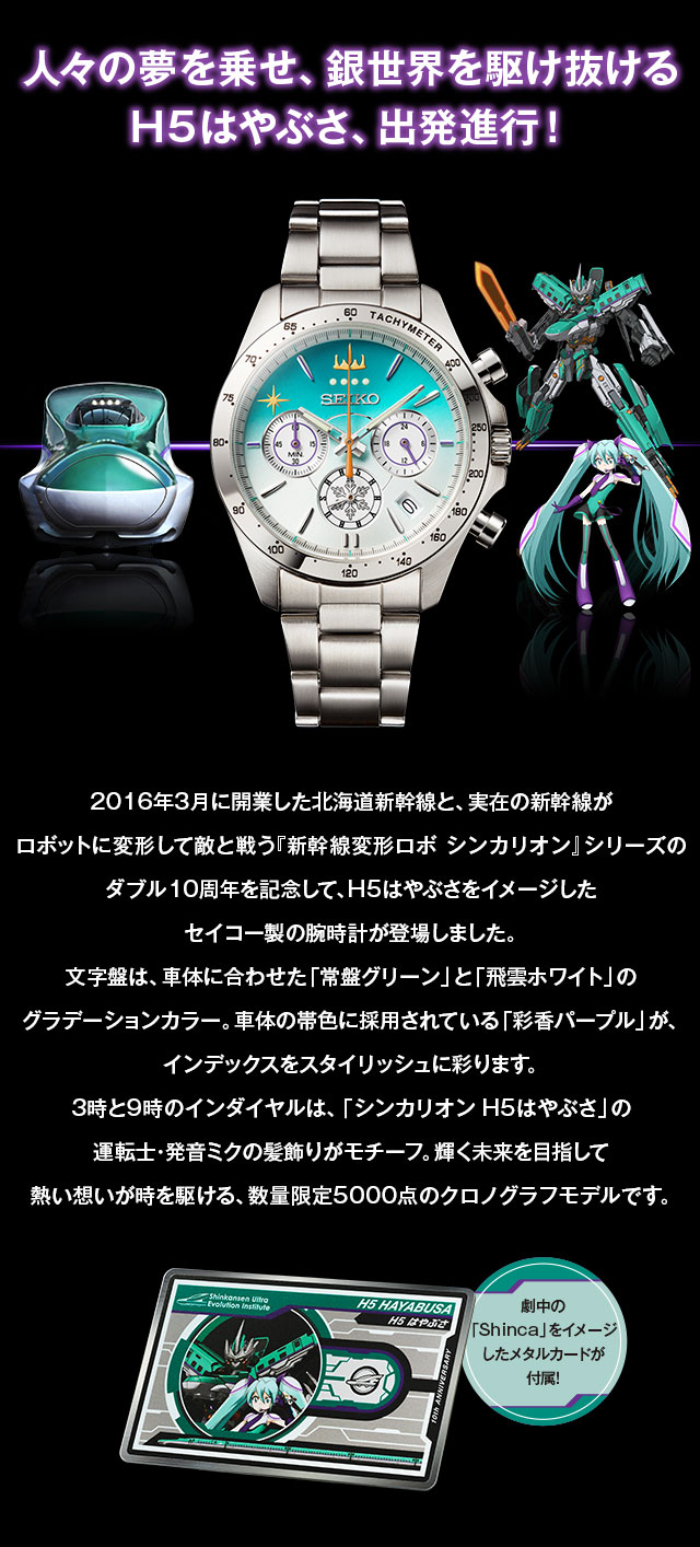 人々の夢を乗せ、銀世界を駆け抜けるH5はやぶさ、出発進行！／2016年3月に開業した北海道新幹線と、実在の新幹線がロボットに変形して敵と戦う『新幹線変形ロボ シンカリオン』シリーズのダブル10周年を記念して、H5はやぶさをイメージしたセイコー製の腕時計が登場しました。文字盤は、車体に合わせた「常盤グリーン」と「飛雲ホワイト」のグラデーションカラー。車体の帯色に採用されている「彩香パープル」が、インデックスをスタイリッシュに彩ります。3時と9時のインダイヤルは、「シンカリオン H5はやぶさ」の運転士・発音ミクの髪飾りがモチーフ。輝く未来を目指して熱い想いが時を駆ける、数量限定5000点のクロノグラフモデルです。劇中の「Shinca」をイメージしたメタルカードが付属！