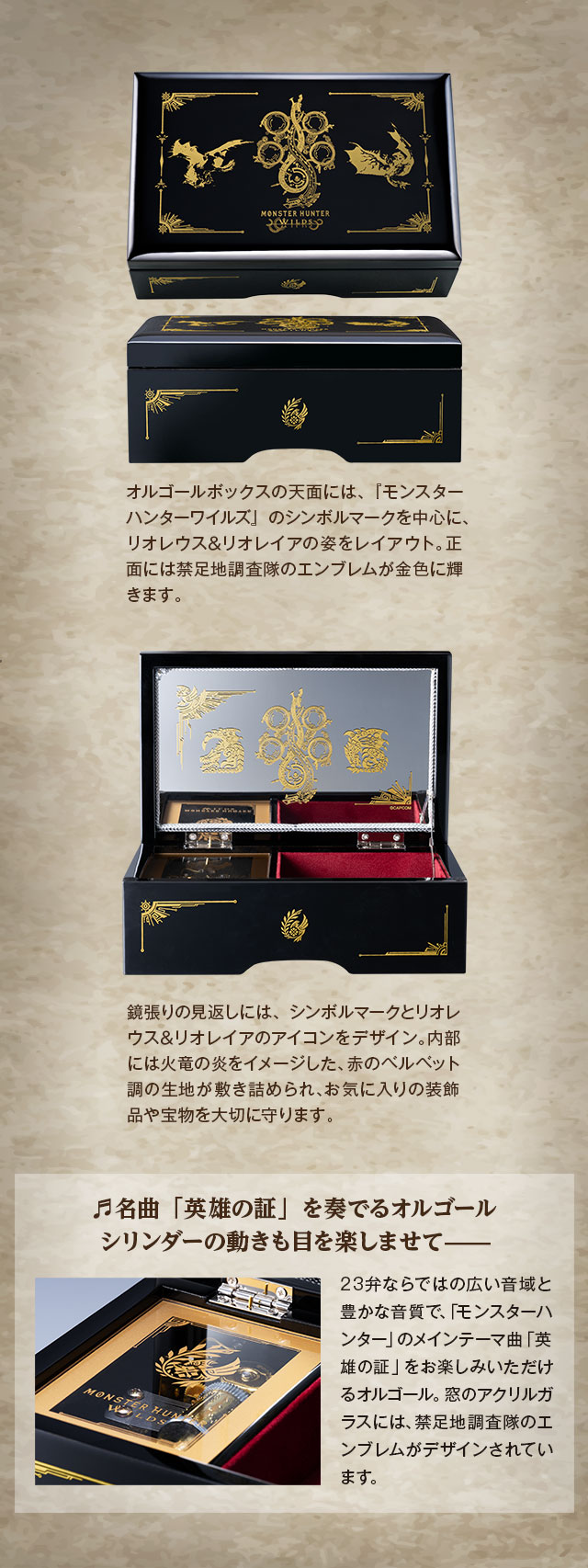 オルゴールボックスの天面には、『モンスターハンターワイルズ』のシンボルマークを中心に、リオレウス＆リオレイアの姿をレイアウト。正面には禁足地調査隊のエンブレムが金色に輝きます。／鏡張りの見返しには、シンボルマークとリオレウス＆リオレイアのアイコンをデザイン。内部には火竜の炎をイメージした、赤のベルベット調の生地が敷き詰められ、お気に入りの装飾品や宝物を大切に守ります。／名曲「英雄の証」を奏でるオルゴール、シリンダーの動きも目を楽しませて—：23弁ならではの広い音域と豊かな音質で、「モンスターハンター」のメインテーマ曲「英雄の証」をお楽しみいただけるオルゴール。窓のアクリルガラスには、禁足地調査隊のエンブレムがデザインされています。