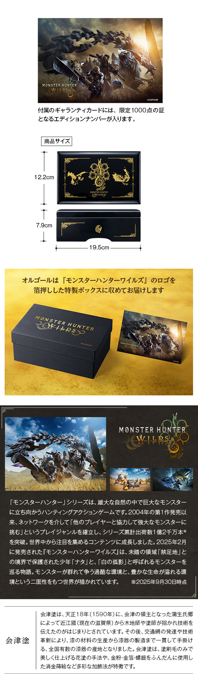 オルゴールは『モンスターハンターワイルズ』のロゴを箔押しした特製ボックスに収めてお届けします。付属のギャランティカードには、限定1000点の証となるエディションナンバーが入ります。／モンスターハンターワイルズ：「モンスターハンター」シリーズは、雄大な自然の中で巨大なモンスターに立ち向かうハンティングアクションゲームです。2004年の第1作発売以来、ネットワークを介して「他のプレイヤーと協力して強大なモンスターに挑む」というプレイジャンルを確立し、シリーズ累計出荷数1億2千万本※を突破。世界中から注目を集めるコンテンツに成長しました。2025年2月に発売された『モンスターハンターワイルズ』は、未踏の領域「禁足地」との境界で保護された少年「ナタ」と、「白の孤影」と呼ばれるモンスターを巡る物語。モンスターが群れて争う過酷な環境と、豊かな生命が溢れる環境という二面性をもつ世界が描かれています。 ※2025年9月30日時点／会津塗：会津塗は、天正18年（1590年）に、会津の領主となった蒲生氏郷によって近江國（現在の滋賀県）から木地師や塗師が招かれ技術を伝えたのがはじまりとされています。その後、交通網の発達や技術革新により、漆の材料の生産から漆器の製造まで一貫して手掛ける、全国有数の漆器の産地となりました。会津塗は、塗刷毛のみで美しく仕上げる花塗の手法や、金粉・金箔・螺鈿をふんだんに使用した消金蒔絵など多彩な加飾法が特徴です。