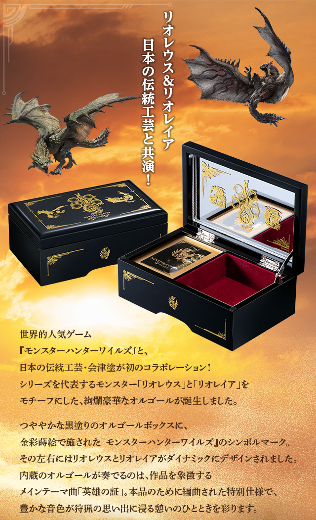 リオレウス＆リオレイア、日本の伝統工芸と共演！世界的人気ゲーム『モンスターハンターワイルズ』と、日本の伝統工芸・会津塗が初のコラボレーション！シリーズを代表するモンスター「リオレウス」と「リオレイア」をモチーフにした、絢爛豪華なオルゴールが誕生しました。つややかな黒塗りのオルゴールボックスに、金彩蒔絵で施された『モンスターハンターワイルズ』のシンボルマーク。その左右にはリオレウスとリオレイアがダイナミックにデザインされました。内蔵のオルゴールが奏でるのは、作品を象徴するメインテーマ曲「英雄の証」。本品のために編曲された特別仕様で、豊かな音色が狩猟の思い出に浸る憩いのひとときを彩ります。